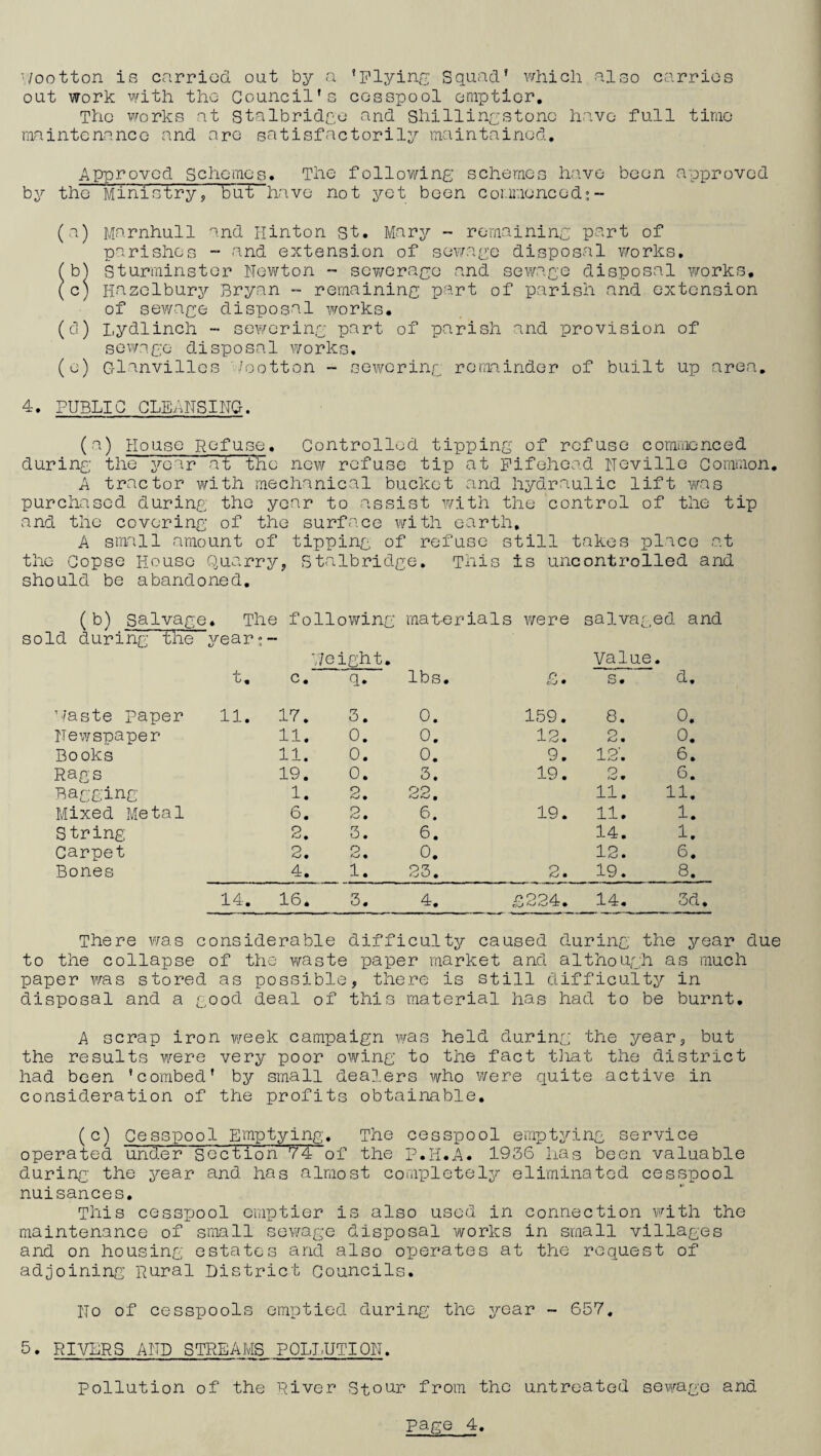 '/ootton is carried out by a ’plying Squad’ which also carries out work with the Council’s cesspool emptier. The works at stalbridgo and Shillingstonc have full time maintenance and are satisfactorily maintained. Approved Schemes. The following schemes have been approved by the Ministry, but have not yet been commenced;~ (a) Marnhull and Hinton st. Mary - remaining part of parishes - and extension of sewage disposal works. (b) Sturminstcr Newton - sewerage and sewage disposal works. (c) Hazelbury Bryan - remaining part of parish and extension of sewage disposal works. (d) Lydlinch - sewering part of parish and provision of sewage disposal works. (e) G-lunvillcs /ootton -- sewering remainder of built up area. 4. PUBLIC CLEANSING. (a) House Refuse. Controlled tippingr of refuse commenced during the year ati the new refuse tip at Fifehead Neville Common. A tractor with mechanical bucket and hydraulic lift was purchased during the year to assist with the control of the tip and the covering of the surface with earth. A small amount of tipping of refuse still takes place at the Copse House Quarry, Stalbridge. This is uncontrolled and should be abandoned. (b) Salvage. The following mat-erials were salvaged and sold during the year?- VI e ight. Valu e. t. c. q. lbs. /? eU • S. d. Waste paper 11. 17. 3. 0. 159. 8. 0. Newspaper 11. 0. 0. 12. 2. 0. Books 11. 0. 0. 9. 12. 6. Rags 19. 0. 3. 19. 2. 6. Bagging 1. 2. 22. 11. 11. Mixed Metal 6. 2. 6. 19. 11. 1. String 2. 3. 6. 14. 1. Carpet 2. 2. 0. 12. 6. Bones 4. 1. 23. 2. 19. 8. 14. 16. 3. 4. £224. 14. 3d There was considerable difficulty caused during the year due to the collapse of the waste paper market and although as much paper was stored as possible, there is still difficulty in disposal and a good deal of this material has had to be burnt. A scrap iron week campaign was held during the year, but the results were very poor owing to the fact that the district had been ’combed’ by small dealers who were quite active in consideration of the profits obtainable. (c) Cesspool Emptying. The cesspool emptying service operated under 'Section'Y4 of the P.H.A. 1936 lias been valuable during the year and has almost completely eliminated cesspool nuisances. This cesspool emptier is also used in connection with the maintenance of small sewage disposal works in small villages and on housing estates and also operates at the request of adjoining Rural District Councils. No of cesspools emptied during the year - 657. 5. RIVERS AND STREAMS POLLUTION. Pollution of the River Stour from the untreated sewage and