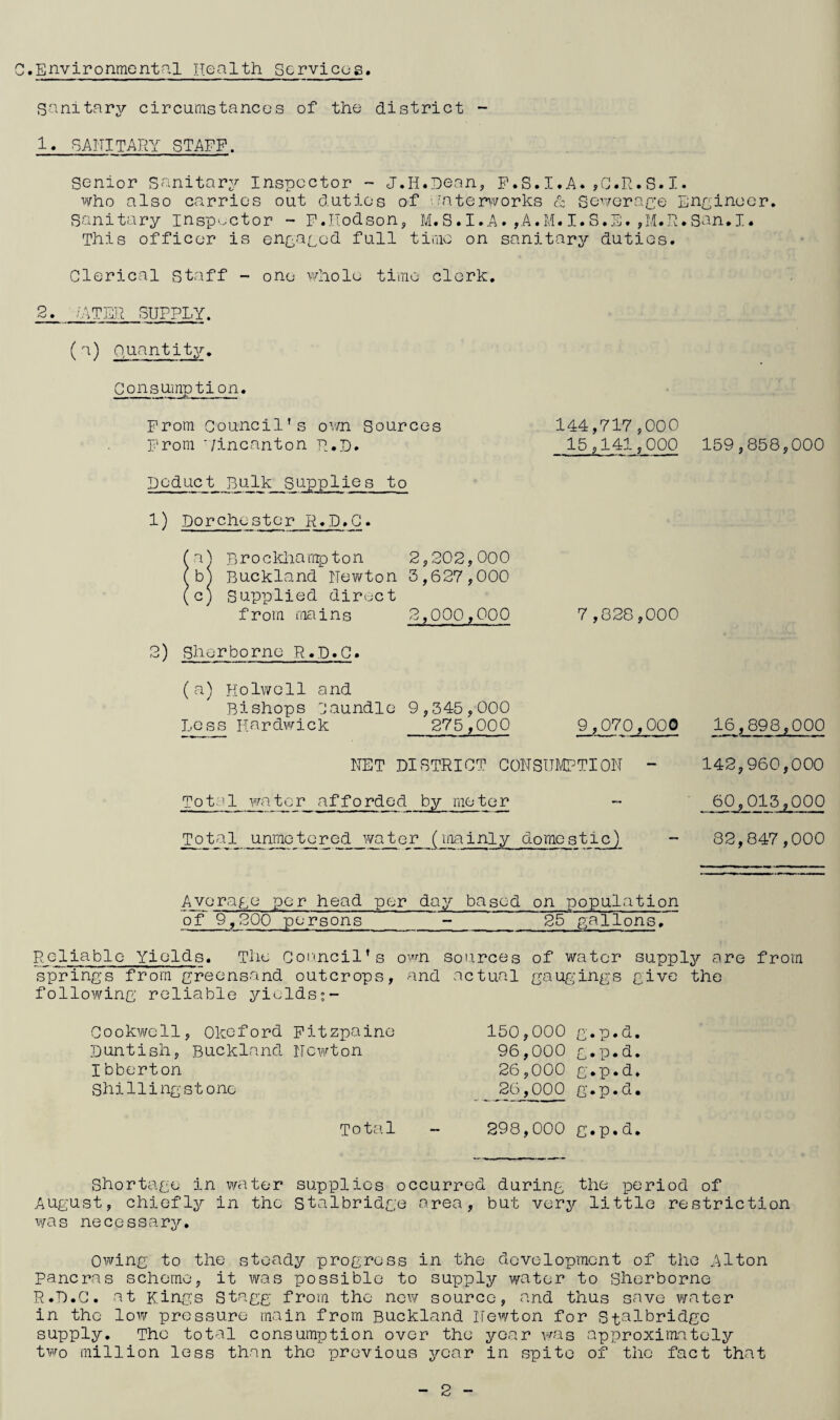 C.Environmental Health Services Sanitary circumstances of the district - U SANITARY STAFF. Senior Sanitary Inspector - J.II.Dean, F.S.I.A. ,C.R.S.I. who also carries out duties of waterworks & Sewerage Engineer. Sanitary inspector - F.Hodson, M.S.I.A.,A.M.I.S.S.,M.R.San.I. This officer is engaged full time on sanitary duties. Clerical Staff - one whole time clerk. 2. ZATER SUPPLY. (a) Quantity. Consumption. From Council's own Sources From '/incanton R.D. Deduct Bulk_Sapplies to 1) Dorchester R.D.C. o') Brockhamp ton 2,202,000 b^i Buckland Newton 3,627,000 c) Supplied direct from mains 2,000,000 2) Sherborne R.D.C. (a) Holwell and Bishops Caundle 9,345,000 Less Hardwick 275,000 144,717,000 15,141,000 7 ,828,000 9,070,000 NET DISTRICT CONSUMPTION - ot:11 water afforded by meter Tot a 1 unme tjc r ed wate r (mainly domes ticj 159,858,000 16,898,000 142,960,000 60,013,000 82,847,000 Average per head per day based on population of 9,200 persons__25 gallons. Reliable Yields. The Council’s own sources of water supply are from springs from greensand outcrops, and actual gaugings give the following reliable yields Cookwcll, Okeford Fitzpaine Duntish, Buckland. Newton Ibberton Shi Hi ng st one 150,000 g.p.d. 96,000 g.p.d. 26,000 g.p.d. 26,000 g.p.d. Total - 298,000 g.p.d. Shortage in water supplies occurred during the period of August, chiefly in the Stalbridge area, but very little restriction was necessary. Owing to the steady progress in the development of the Alton Pancras scheme, it was possible to supply water to Sherborne R.D.C. at Kings Stagg from the new source, and thus save water in the low pressure main from Buckland Newton for Stalbridge supply. The total consumption over the year was approximately two million less than the previous year in spite of the fact that