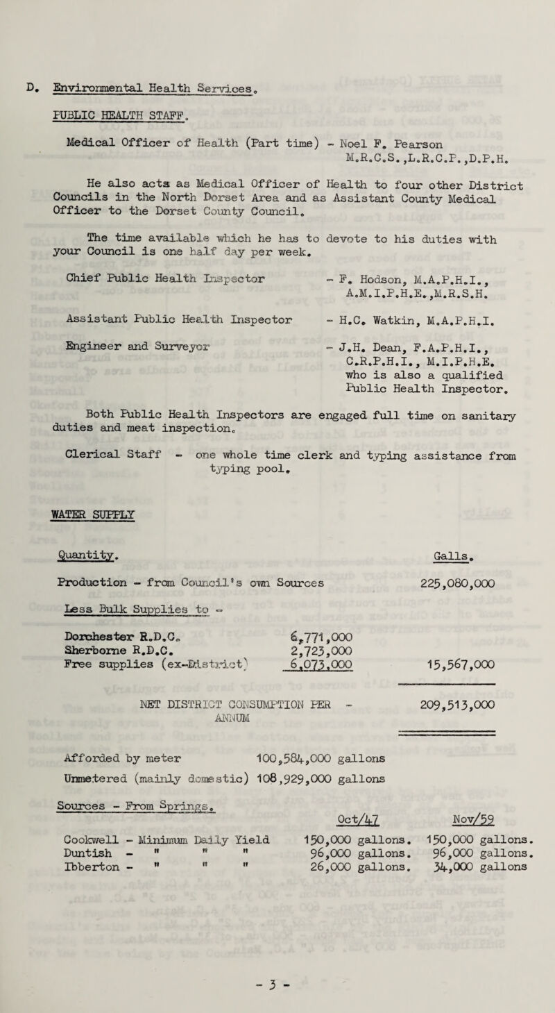 D. Environmental Health Services PUBLIC HEALTH STAFF. Medical Officer of Health (Part time) - Noel F. Pearson M.R.C.S. ,L.R.C.F. ,D.P.H. He also acts as Medical Officer of Health to four other District Councils in the North Dorset Area and as Assistant County Medical Officer to the Dorset County Council* The time available which he has to devote to his duties with your Council is one half day per week. Chief Public Health Inspector - F. Hodson, M.A.P.H.I., A.M.I.P.H.E. ,M.R.S.H. Assistant Public Health Inspector - H.C. Watkin, M.A.P.H.I. Engineer and Surveyor - J.H. Dean, F.A.P.H.I., C.R.P.H.I., M.I.P.H.E. who is also a qualified Public Health Inspector. Both Public Health Inspectors are engaged full time on sanitary duties and meat inspection. Clerical Staff - one whole time clerk and typing assistance from typing pool. WATER SUPPLY Quantity. Galls. Production - from Council’s own Sources Less Bulk Supplies to = Dorchester R„D.C„ Sherborne R.D.C. Free supplies (ex-JDistrict' 6?771,000 2,723,000 6.073.QOO 223,080,000 15,567,000 NET DISTRICT CONSUMPTION PER - 209,513,000 ANNUM Afforded by meter 100,584,000 gallons Unmetered (mainly domestic) 108,929,000 gallons Sources - From Springs. Goolcwell -• Minimum Daily Yield Duntish - * n  Ibberton -   ” Oct/47 150,000 gallons. 96,000 gallons. 26,000 gallons. Nov/59 150,000 gallons. 96,000 gallons. 34,000 gallons