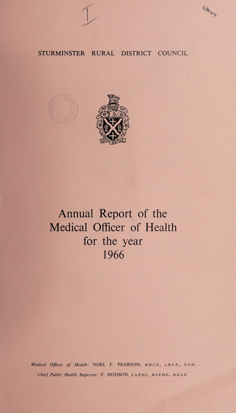 STURMINSTER RURAL DISTRICT COUNCIL Annual Report of the Medical Officer of Health for the year 1966 Medical Officer of Health: NOEL F. PEARSON, m.r.c.s., l.r.c.p., d.p. Chief Public Health Inspector: F. HODSON, F.A.P.H.I., M.I.P.H.E., m.r.s.h.