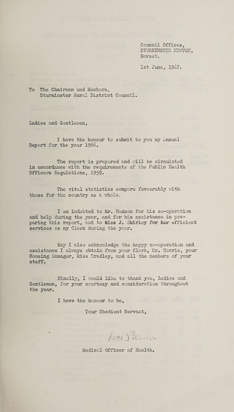 Council Offices, STURMINSTER HATTON, Dorset. 1st June, 1967. To The Chairman and Members, Sturminster Rural District Council. Ladies and G-entlemen, I have the honour to submit to you my Annual Report for the year 1966. The report is prepared and will be circulated in accordance with the requirements of the Public Health Officers Regulations, 1959. The vital statistics compare favourably with those for the country as a whole. I am indebted to Mr. Hodson for his co-operation and help during the year, and for his assistance in pre¬ paring this report, and to Miss J. Shirley for her efficient services as my Clerk during the year. May I also acknowledge the happy co-operation and assistance I always obtain from your Clerk, Mr. Harris, your Housing Manager, Miss Bradley, and all the members of your staff. Finally, I would like to thank you, Ladies and Gentlemen, for your courtesy and consideration throughout the year. I have the honour to be. Your Obedient Servant, Medical Officer of Health.