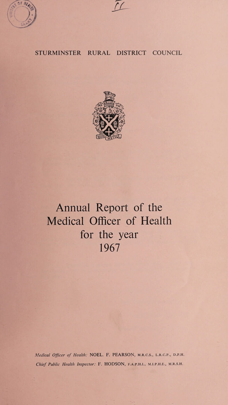 STURMINSTER RURAL DISTRICT COUNCIL Annual Report of the Medical Officer of Health for the year 1967 Medical Officer of Health: NOEL. F. PEARSON, m.r.c.s., l.r.c.p., d.p.h. Chief Public Health Inspector: F. HODSON, f.a.p.h.i., m.i.p.h.e., m.r.s.h.