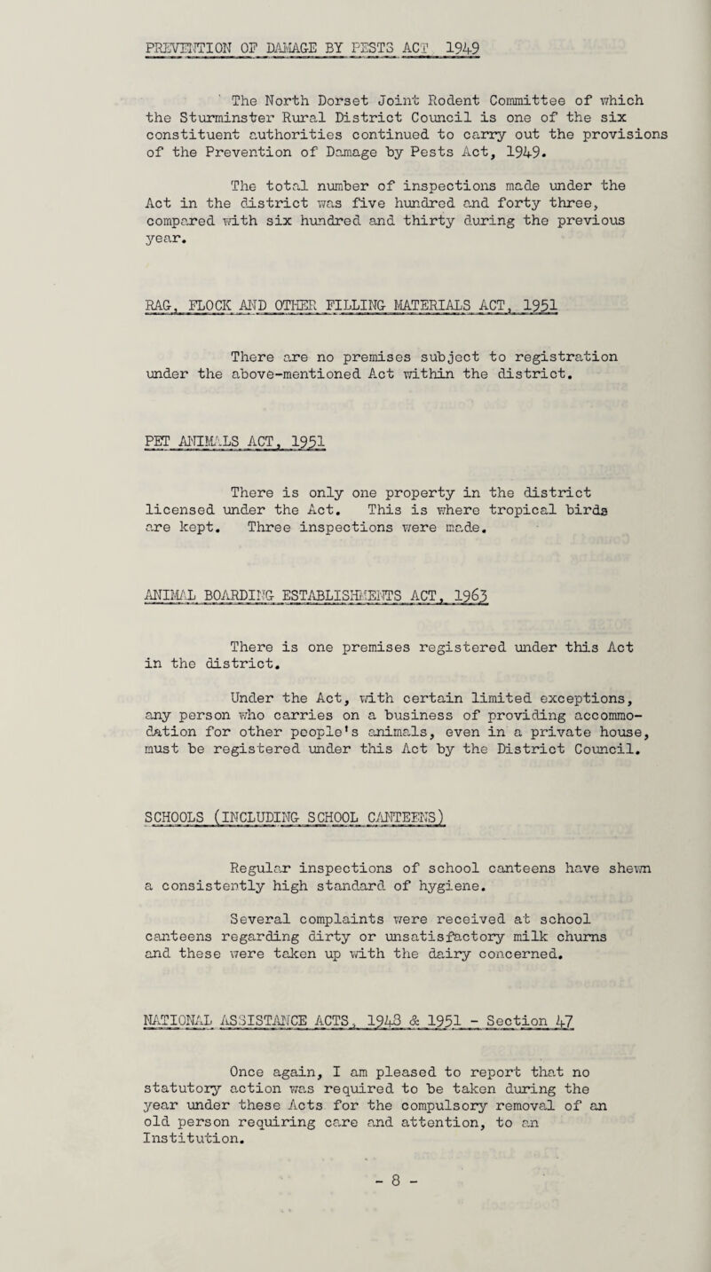 PREVENTION OP DAMAGE BY PESTS ACT 1949 The North Dorset Joint Rodent Committee of which the Sturminster Rural District Council is one of the six constituent authorities continued to carry out the provisions of the Prevention of Damage by Pests Act, 1949* The total number of inspections made under the Act in the district was five hundred and forty three, compared with six hundred and thirty during the previous year. RAG FLOCK AND OTHER FILLING MATERIALS ACT, 1951 There are no premises subject to registration under the above-mentioned Act within the district. PET ANIMALS ACT, 1951 There is only one property in the district licensed under the Act. This is where tropical birds are kept. Three inspections were made. ANIMAL BOARDING ESTABLISHMENTS ACT, 1963 There is one premises registered under this Act in the district. Under the Act, with certain limited exceptions, any person who carries on a business of providing accommo¬ dation for other people’s animals, even in a private house, must be registered under this Act by the District Council. SCHOOLS (INCLUDING SCHOOL CANTEENS) Regular inspections of school canteens have shewn a consistently high standard, of hygiene. Several complaints were received at school canteens regarding dirty or unsatisfactory milk churns and these were taken up with the dairy concerned. NATIONAL ASSISTANCE ACTS., 1943 & 1951 - Section 47 Once again, I am pleased to report that no statutory action wa.s required to be taken during the year under these Aicts for the compulsory removal of an old person requiring care and attention, to an Institution.