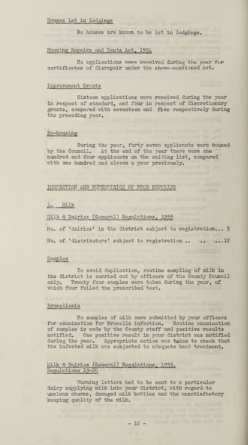 Houses Let in Lodging No houses are kno\7n to be let in lodgings. Housir and Rents No applications were received during the year fVr certificates of disrepair under the above-mentioned Act. Improvement G-rants Sixteen applications were received during the year in respect of standard, and four in respect of discretionary grants, compared with seventeen and five respectively during the preceding year. Re-housing During the year, forty seven applicants were housed by the Council. At the end of the year there were one hundred and four applicants on the waiting list, compared with one hundred and eleven a year previously. INSPECTION AND SUPERVISION OR FOOD SUPPLIES 1. Milk Milk & Dairies (General) Regulations, 1959 No. of 'dairies' in the district subject to registration... 5 No. of 'distributors' subject to registration...12 To avoid duplication, routine sampling of milk in the district is carried out by officers of the County Council only. Twenty four samples were taken during the year, of which four failed the prescribed test. Brucellosis No samples of milk were submitted by your officers for examination for Brucella infection. Routine examination of samples is made by the County staff and positive results notified. One positive result in your district was notified during the year. Appropriate action was taken to check that the infected milk was subjected to adequate heat treatment. LIi_lk_ &_ Dairies (General) Warning letters had to be sent to a particular dairy supplying milk into your district, with regard to unclean chums, damaged milk bottles and the unsatisfactory keeping quaiity of the milk.