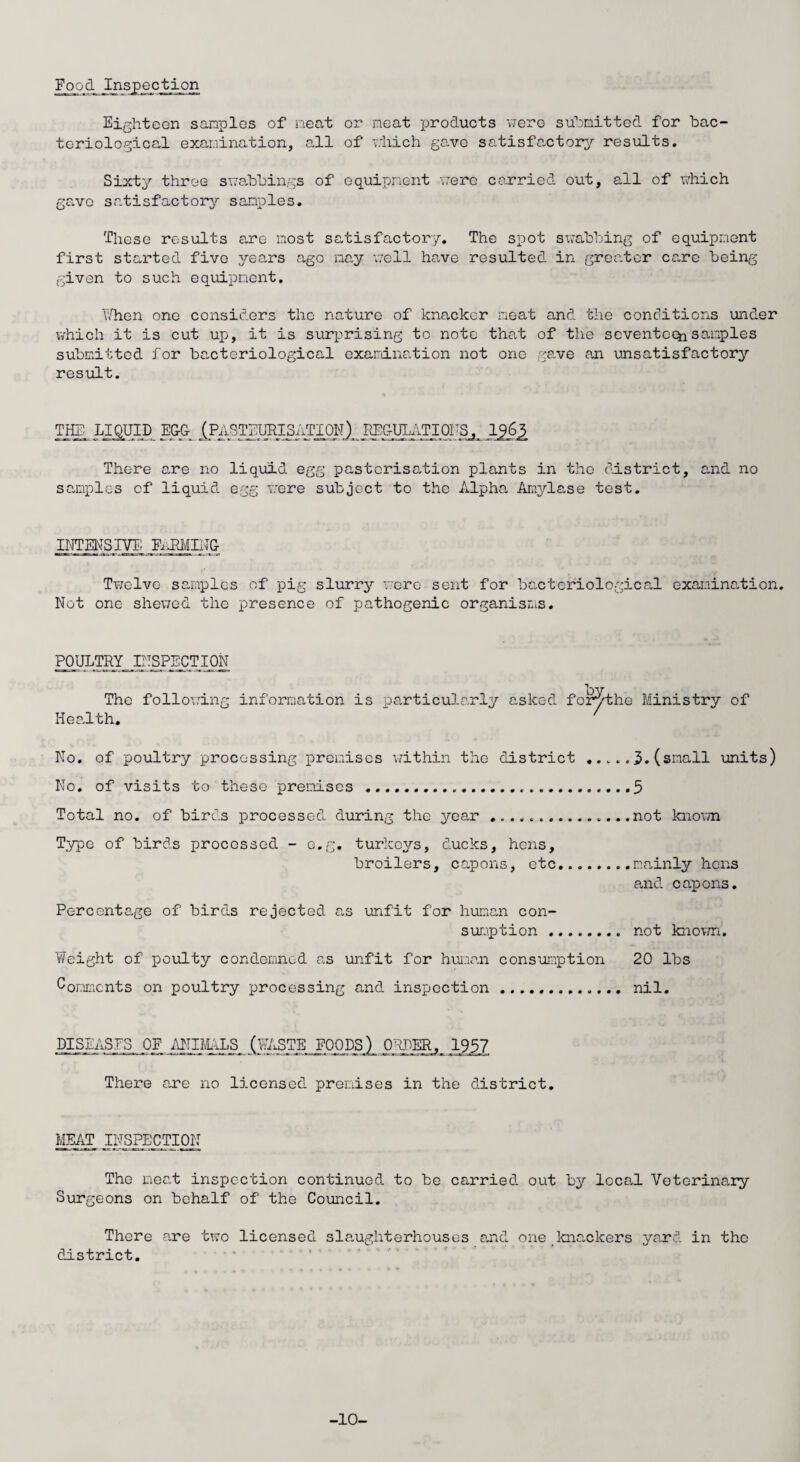 Food Inspection Eighteen samples of neat or neat products were submitted for bac¬ teriological examination, all of which gave satisfactory results. Sixty three swabbings of equipment were carried out, all of which gave satisfactory samples. These results are most satisfactory. The spot swabbing of equipment first started five jrears ago nay well have resulted in greater care being- given to such equipment. When one considers the nature of knacker meat and the conditions under which it is cut up, it is surprising to note that of the seventeen samples submitted for bacteriological examination not one gave an unsatisfactory result. TIE LIQUID EGG (PASTEURISATION) REGULATIONS, lgfe There are no liquid egg pastcrisation plants in the district, and no samples of liquid, egg were subject to the Alpha Amylase test. INTENSIVE FARMING Twelve samples of pig slurry were sent for bacteriological examination. Not one shewed the presence of jjathogenic organisms. POULTRY INSPECTION The following information is particularly asked for^the Ministry of Health. ' No. of poultry processing premises within the district .. No. of visits to these premises .... Total no. of bird.s processed, during the year .. Type of birds processed - e.g. turkeys, ducks, hens, broilers, capons, etc. Percentage of birds rejected as unfit for human con¬ sumption . Weight of poulty condemned as unfit for human consumption Comments on poultry processing and inspection ........... 3.(small units) 5 not known mainly hens and capons. not known. 20 lbs nil. DISEASES OF ANIMALS (WASTE FOODS) ORDER, 1957 There are no licensed premises in the district. MEAT INSPECTION The meat inspection continued to be carried, out by local Veterinary Surgeons on behalf of the Council. There are two licensed slaughterhouses and one knackers yard in the district. -10-