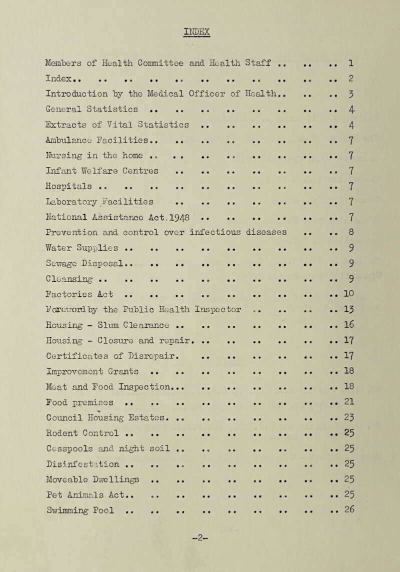 INDEX Members of Health Committee and Health Staff . 1 Index.. .. .o .. ,c .. .. .0 .. .. .. 2 Introduction by the Medical Officer of Health.3 General Statistics.. . .. 4- Extracts of Vital Statistics . 4 Ambulance Facilities..7 Nursing in the home ... 7 Infant Welfare Centres .. .. .. 7 Hospitals .. .. .. .. .. 7 Laboratory Facilities .. .. .. .. .. .. .* 7 National Assistance Act.1948 7 Prevention and control over infectious diseases .. .. 8 Water Supplies.9 Sewage Disposal.. . 9 Cleansing. 9 Factories Act. 10 Foreword by the Public Health Inspector .. .. .. ..13 Housing - Slum Clearance.16 Housing - Closure and repair.17 Certificates of Disrepair. . 17 Improvement Grants . 18 Meat and Food Inspection.18 Food premisos. 21 Council Housing Estates.23 Rodent Control. 25 Cesspools and night soil .. .. .. .. ..25 Disinfestation. ..25 Moveable Dwellings . 25 Pet Animals Act.. ..25 Swimming Pool .. 26 -2-