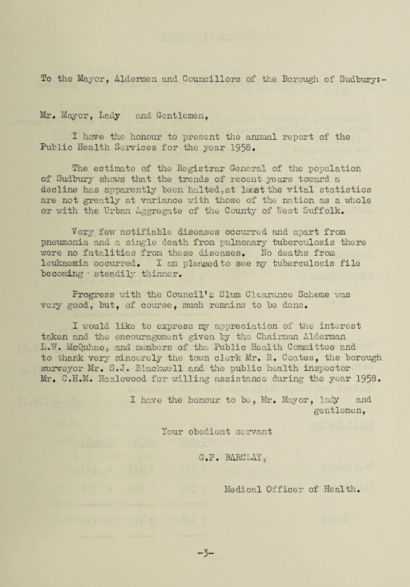 To the Mayor, Aldermen and Councillors of the Borough of Sudbury?- Mr. Mayor, Lady and Gentlemen, I have the honour to present the annual report of the Public Health Services for the year 1958• The estimate of the Registrar General of the population of Sudbury shows that the trends of recent years toward a decline has apparently been halted,at least the vital statistics are not greatly at variance with those of the nation as a whole or with the Urban Aggregate of the County of West Suffolk. Very few notifiable diseases occurred and apart from pneumonia and a single death from pulmonary tuberculosis there were no fatalities from these diseases, Ho deaths from leukaemia occurred, I am pleased to see my tuberculosis file becoming • steadily thinner. Progress with the Council’s Slum Clearance Scheme was very good, but, of course, much remains to be done, I would like to express my appreciation of the interest taken and the encouragement given by the Chairman Alderman L.W. McQuhae, and members of the Public Health Committee and to thank very sincerely the town clerk Mr. R, Coates, the borough surveyor Mr. S.J. Blackwell and the public health inspector Mr. C.H.M. Haslewood for willing assistance during the year 1958. I have the honour to be, Mr. Mayor, lady and gentlemen, Your obedient servant G.P. BARCLAY, Medical Officer of Health. -5-