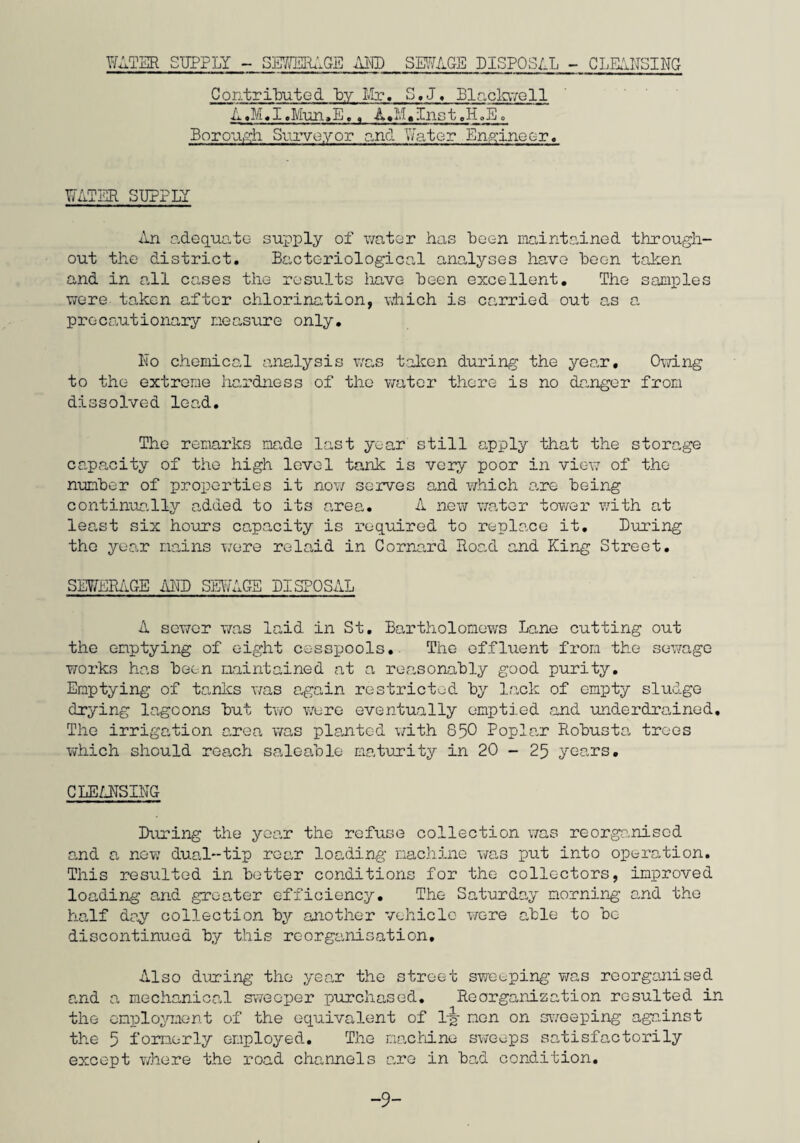 C.H.M. Hazlewood M.R.S.H.. M.A.P.H.I. To the Mayor, Aldermen and Councillors of the Sudbury Borough Council. Mr. Mayor, Lady and Gentlemen, In the introduction to my section of the Annual Report for 1957 I had reason to renark that the year had been one in which Slun Clearance had figured very prominently but that the accent on this work had of necessity been to the detriment of other aspects of the work of the Public Health Inspector such as those connected with food hygiene and factory inspections. The story for 1958 has no new twist and save for reporting the introduction of the direct labour system for dealing with repairs to council houses, this preface could well be written in the same theme. Essential as the improvement of housing conditions is, undue concentration on this work of necessity has continued to mean that such other subjects as clean food, food inspection clean air, rodent control and factory and shop workers welfare have received scant attention. However, when time does not permit all essential public health matters to receive the attention they warrant, it is nevertheless, the more necessary to determine which of these subjects merits greater attention. In so far as Sudbury is concerned I am certain that the rehousing of those unfortunate enough to be still living under deplorable conditions, which are quite unacceptable in this age, is of prime importance. The revision of the Council’s Slum Clearance proposals under the Housing Repairs and Rents Act 1954 which -15-