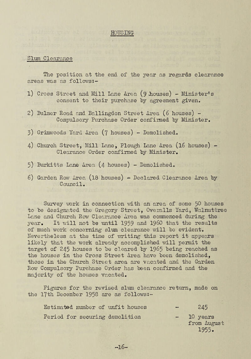 The number of applicants on the Council's Housing Lists was approximately 140. Thirty five written reports on the conditions under which applicants were living were made following inspections of the properties. Housing Suh-Committee meetings were attended at which tho difficult task of selecting the most deserving applicants for the few allocations available is undertaken by members. The inauguration of the present direct labour scheme for dealing with house repairs took place during the early part of the year when two painters were employed. A plumber was engaged towards the end of the year and a further painter has since been taken on. It was first intended to carry out external redecorations and internal decorations on vacations only by direct labour, but as it was found possible to cope with the majority of repair works as well, the direct labour staff are now dealing with all repair work and redecoration to council properties. Although still in its initial stages the scheme is working well. Complaints as to defects of repair again numbered over 400. The necessary repairs were adequately dealt with and 52 houses on the Woodhall Estate were repainted externally. One of the Hew Street Francis Bequest houses was thoroughly repaired and modernised. Whilst the number of houses repainted externally was lower than the necessary yearly average, it must be borne in mind that for the greater part of the year only two workmen were employed but that this number has since been doubled. Attempts to make tenants aware of dangers in the home once again appeared to fall on stony ground, as, in response to a circular advising tenants of the possibility of having drop level’ safety gas taps fitted to gas points at l/- per tap, only eleven tenants took this precaution. A further six tenants bought fireguards complying with B.S.S. 2788, the necessary fixtures to tho surrounds being fitted by the Council's workmen. -24-