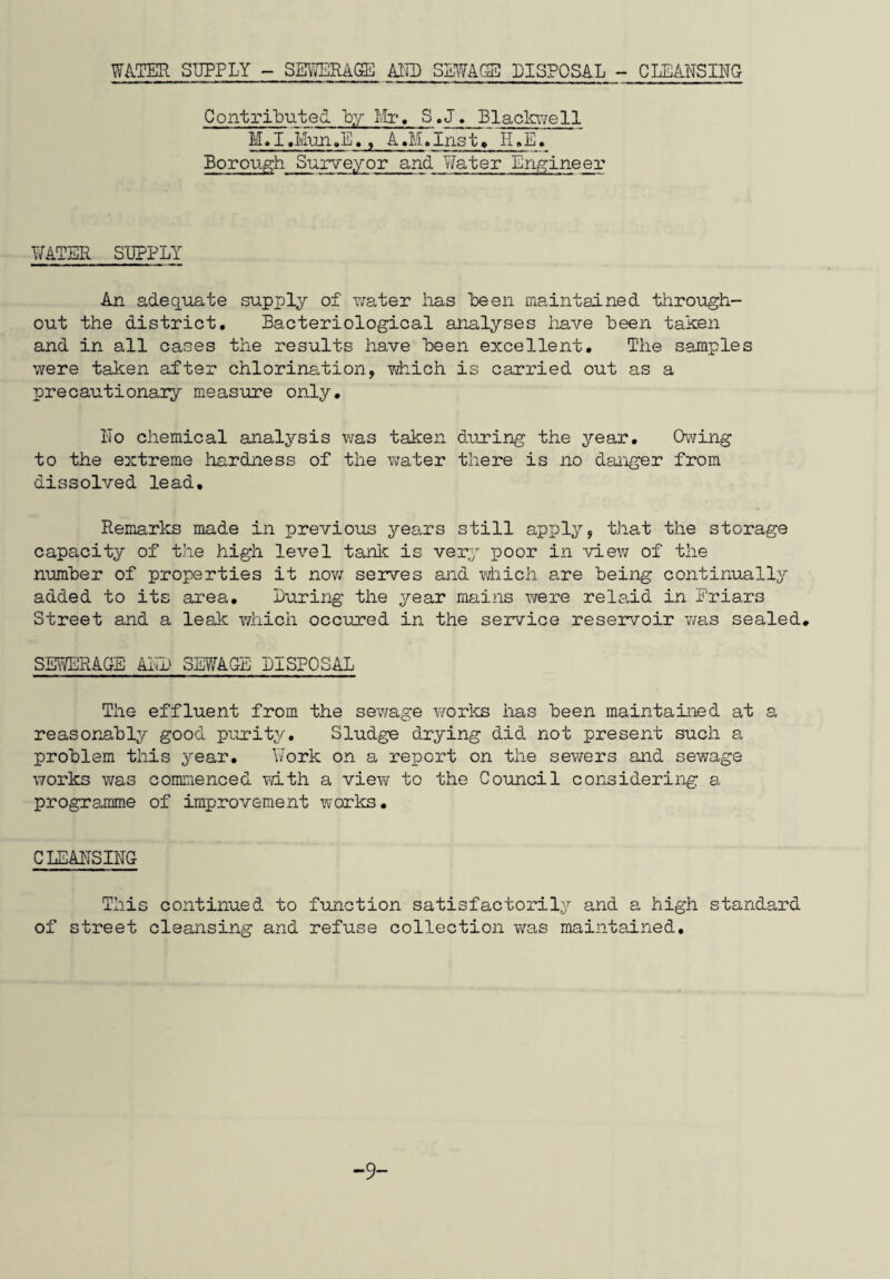 REPORT OF THE PUBLIC HEALTH INSPECTOR C »H.M. Hazlewood M.R.S.H., M.A.P.H.I. To the Mayor, Aldermen and Councillors of the Sudbury Borough Council. Mr. Mayor, Ladies and Gentlemen, There is little to he added this year that has not already been written in the Annual Reports of the past few years. Housing work continued to take up by far the largest portion of my time and once again I make no apology for this as I ami convinced that the provision of new homes for those in miserable circumstances, and the improvement and maintenance of the homes in a tolerably good condition is the basic essential of environmental health work. Whilst it was not possible to devote as much time as was necessary to other public health works in I960, the Council’s decision, at the end of the year, to release me from the work concerning housing maintenance, will undoubtedly allow more time for such matters as Food Hygiene and Factories and Shops Inspection etc. in the future. Favourable as this decision may have been from a health inspection view point, it was with considerable personal reluctance that I handed over a department that I had built up almost from scratch diiring my first five years of service with the Council. The Chairman and Members of the Drainage and Health Committee have continued to show their interest in the work of the Public Health Department which is much appreciated. My thanks are due to staff colleagues for their continued co-operation. Miss Bryant has continued to be of great assistance both to Dr. Barclay and myself. C. Hazlewood Public Health Inspector