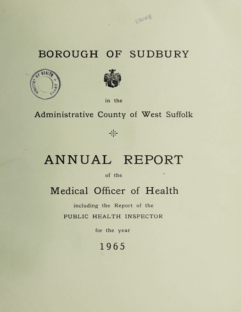 BOROUGH OF SUDBURY in the Administrative County of West Suffolk ANNUAL REPORT of the Medical Officer of Health including the Report of the PUBLIC HEALTH INSPECTOR for the year 1965