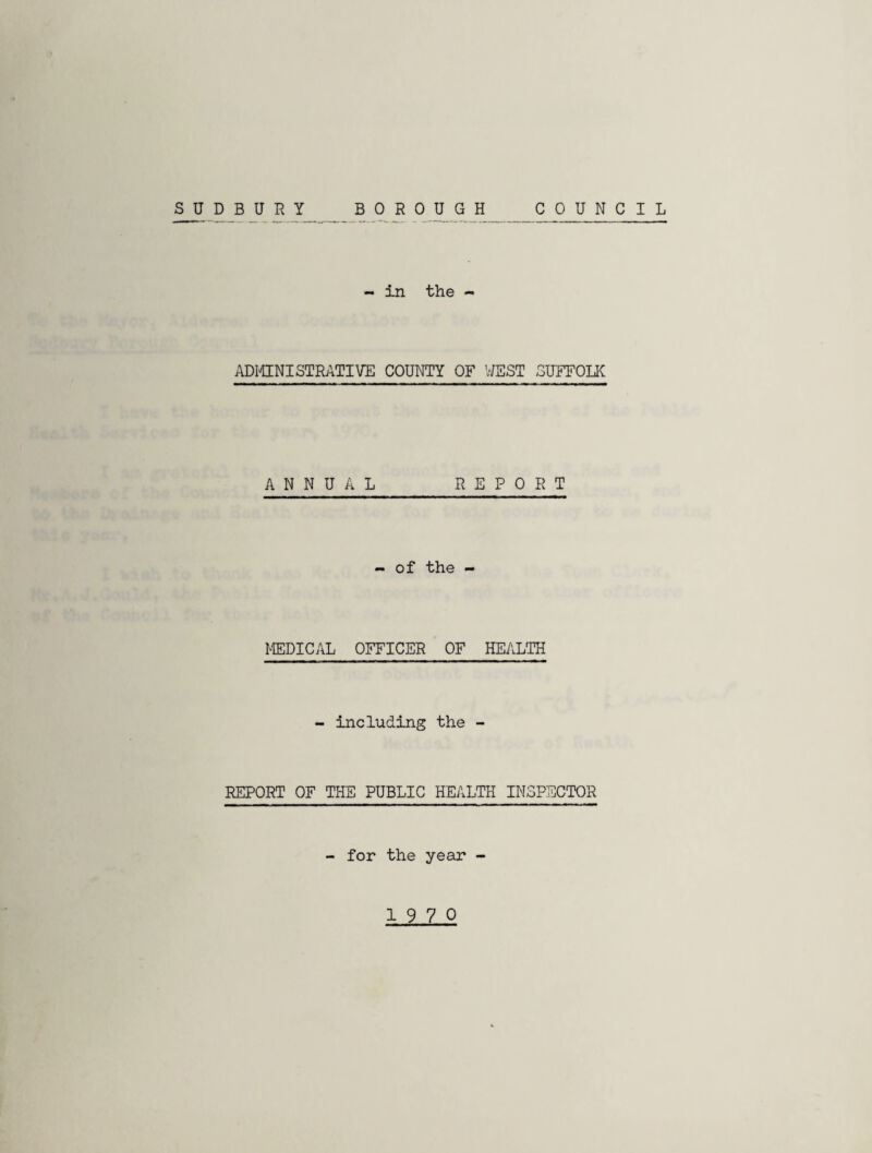 SUDBURY COUNCIL BOROUGH - in the - ADMINISTRATIVE COUNTY OF WEST SUFFOLK ANNUAL REPORT - of the - MEDICAL OFFICER OF HEALTH - including the - REPORT OF THE PUBLIC HEALTH INSPECTOR - for the year -