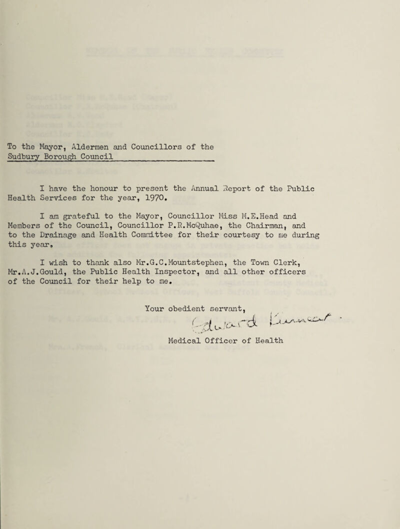 To the Mayor, Aldermen and Councillors of the Sudbury Borough Council I have the honour to present the Annual Report of the Public Health Services for the year, 1970* I am grateful to the Mayor, Councillor Miss M.E.Head and Members of the Council, Councillor P.R.McQuhae, the Chairman, and to the Drainage and Health Committee for their courtesy to me during this year* I wish to thank also Mr.G.C.MountStephen, the Town Clerk, Mr.A.J.Gould, the Public Health Inspector, and all other officers of the Council for their help to me. Your obedient servant Medical Officer of Health