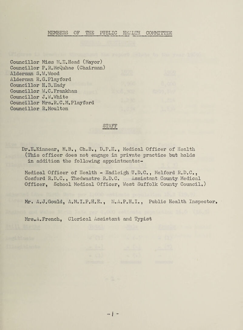 MEMBERS OF THE PUBLIC HEALTH COMMITTEE Councillor Miss M.E.Head (Mayor) Councillor P.R.McQuhae (Chairman) Alderman S.W.Wood Alderman R.G.Playford Councillor H.B.Eady Councillor W.C.Frankham Councillor J.W.White Councillor Mrs.R.C.M.Playford Councillor R.Moulton STAFF Dr.E.Kinnear, M.B. , Ch.B., D.P.II., Medical Officer of Health (This officer does not engage in private practice but holds in addition the following appointments Medical Officer of Health - Hadleigh U.D.C., Melford R.D.C., Cosford R.D.C., Thedwastre R.D.C. Assistant County Medical Officer, School Medical Officer, West Suffolk County Council,,) Mr, A.J,Gould, A.M,I.P.H.E., M.A.P.H.I., Public Health Inspector, Mrs.A.French, Clerical Assistant and Typist -J -