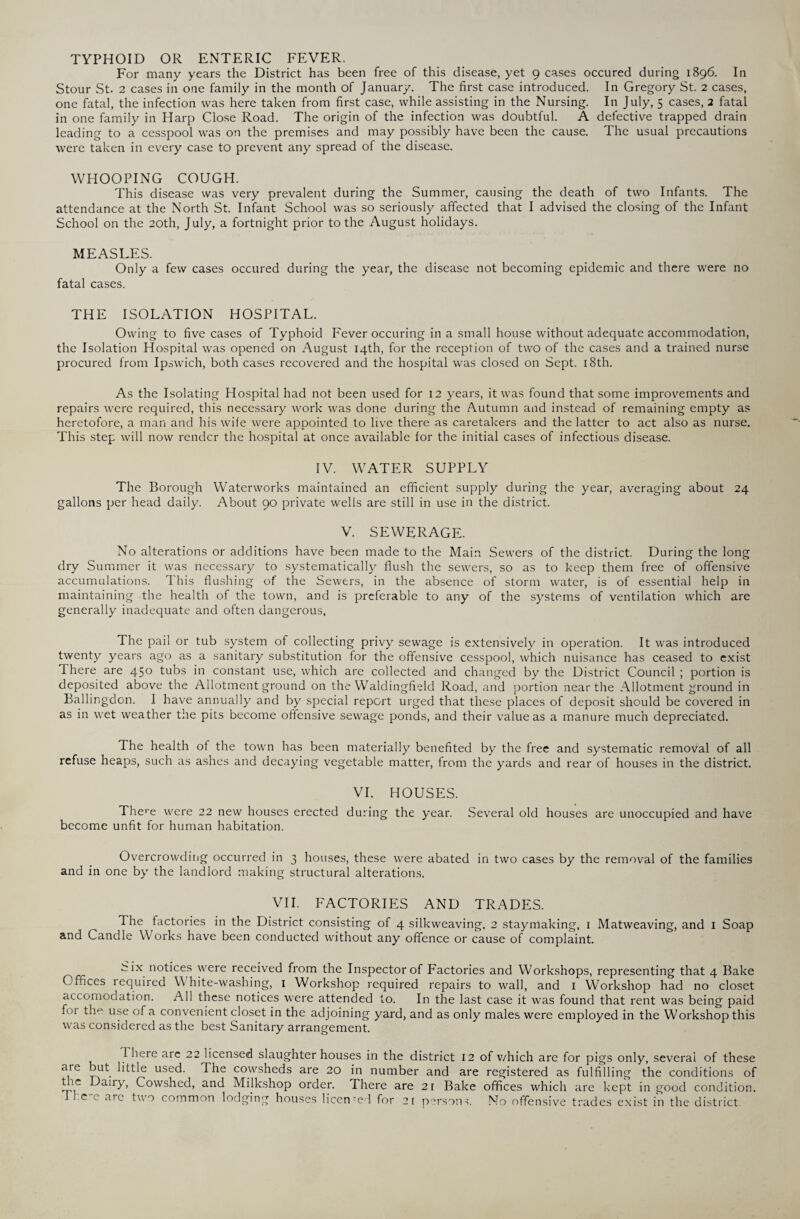 TYPHOID OR ENTERIC FEVER. For many years the District has been free of this disease, yet 9 cases occured during 1896. In Stour St. 2 cases in one family in the month of January. The first case introduced. In Gregory St. 2 cases, one fatal, the infection was here taken from first case, while assisting in the Nursing. In July, 5 cases, 2 fatal in one family in Harp Close Road. The origin of the infection was doubtful. A defective trapped drain leading to a cesspool was on the premises and may possibly have been the cause. The usual precautions were taken in every case to prevent any spread of the disease. WHOOPING COUGH. This disease was very prevalent during the Summer, causing the death of two Infants. The attendance at the North St. Infant School was so seriously affected that I advised the closing of the Infant School on the 20th, July, a fortnight prior to the August holidays. MEASLES. Only a few cases occured during the year, the disease not becoming epidemic and there were no fatal cases. THE ISOLATION HOSPITAL. Owing to five cases of Typhoid Fever occuring in a small house without adequate accommodation, the Isolation Hospital was opened on August 14th, for the reception of two of the cases and a trained nurse procured from Ipswich, both cases recovered and the hospital was closed on Sept. 18th. As the Isolating Hospital had not been used for 12 years, it was found that some improvements and repairs were required, this necessary work was done during the Autumn and instead of remaining empty as heretofore, a man and his wife were appointed to live there as caretakers and the latter to act also as nurse. This step will now render the hospital at once available for the initial cases of infectious disease. IV. WATER SUPPLY The Borough Waterworks maintained an efficient supply during the year, averaging about 24 gallons per head daily. About 90 private wells are still in use in the district. V. SEWERAGE. No alterations or additions have been made to the Main Sewers of the district. During the long dry Summer it was necessary to systematically flush the sewers, so as to keep them free of offensive accumulations. This flushing of the Sewers, in the absence of storm water, is of essential help in maintaining the health of the town, and is preferable to any of the systems of ventilation which are generally inadequate and often dangerous, The pail or tub system of collecting privy sewage is extensively in operation. It was introduced twenty years ago as a sanitary substitution for the offensive cesspool, which nuisance has ceased to exist 1 here are 450 tubs in constant use, which are collected and changed by the District Council ; portion is deposited above the Allotment ground on the Waldingfield Road, and portion near the Allotment ground in Ballingdon. I have annually and by special report urged that these places of deposit should be covered in as in wet weather the pits become offensive sewage ponds, and their value as a manure much depreciated. The health of the town has been materially benefited by the free and systematic removal of all refuse heaps, such as ashes and decaying vegetable matter, from the yards and rear of houses in the district. VI. HOUSES. There were 22 new houses erected during the year. Several old houses are unoccupied and have become unfit for human habitation. Overcrowding occurred in 3 houses, these were abated in two cases by the removal of the families and in one by the landlord making structural alterations. VII. FACTORIES AND TRADES. The factories in the District consisting of 4 silkweaving. 2 staymaking, 1 Matweaving, and 1 Soap and Candle Works have been conducted without any offence or cause of complaint. bix notices were received from the Inspector of Factories and Workshops, representing that 4 Bake Offices lequired White-washing, 1 Workshop required repairs to wall, and 1 Workshop had no closet accomodation. All these notices were attended to. In the last case it was found that rent was being paid fi»i tin1 use of a convenient closet in the adjoining yard, and as only males were employed in the Workshop this was considered as the best Sanitary arrangement. 1 here are 22 licensed slaughter houses in the district 12 of v/hich are for pigs only, several of these are but little used. The cowsheds are 20 in number and are registered as fulfilling the conditions of tie Daily, Cowshed, and Milkshop order. There are 21 Bake offices which are kept in good condition, .e e arc two common lodging houses licen-ed for 2 [ persons. NIo offensive trades exist in the district.