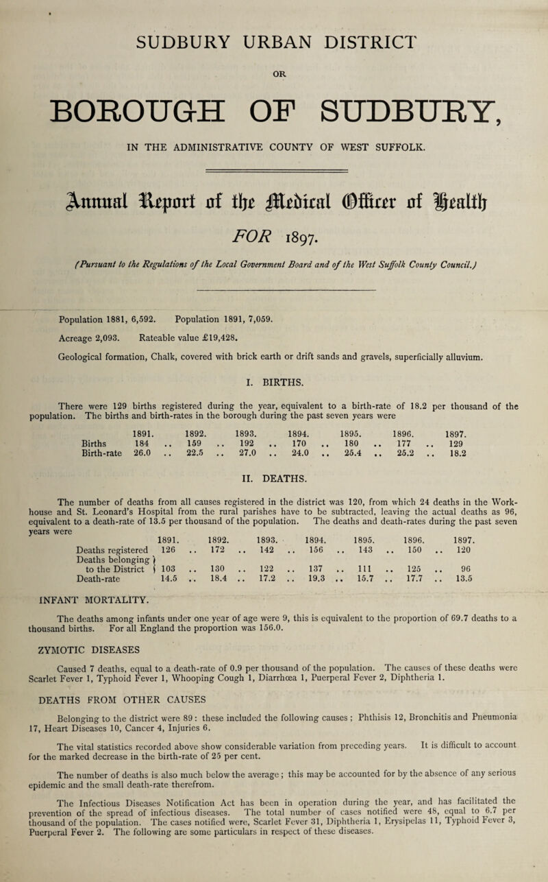 SUDBURY URBAN DISTRICT OR BOROUGH OF SUDBURY, IN THE ADMINISTRATIVE COUNTY OF WEST SUFFOLK. Annual fUjmrt of % JlteMral (Dffiar of ipaltlj FOR 1897. (Pursuant to the Regulations of the Local Government Board and of the West Suffolk County Council.) Population 1881, 6,592. Population 1891, 7,059. Acreage 2,093. Rateable value £19,428. Geological formation, Chalk, covered with brick earth or drift sands and gravels, superficially alluvium. I. BIRTHS. There were 129 births registered during the year, equivalent to a birth-rate of 18.2 per thousand of the population. The births and birth-rates in the borough during the past seven years were 1891. 1892. 1893. 1894. 1895. 1896. 1897. Births 184 .. 159 192 170 .. 180 177 129 Birth-rate 26.0 .. 22.5 .. 27.0 24.0 .. 25.4 .. 25.2 18.2 II. DEATHS. The number of deaths from all causes registered in the district was 120, from which 24 deaths in the Work- house and St. Leonard’s Hospital from the rural parishes have to be subtracted, leaving the actual deaths as 96, equivalent to a death-rate of 13.5 per thousand of the population. The deaths and death-rates during the past seven years were 1891. 1892. 1893. 1894. 1895. 1896. 1897. Deaths registered Deaths belonging) 126 .. 172 .. 142 .. 156 .. 143 .. 150 120 to the District j 103 .. 130 .. 122 .. 137 .. 111 .. 125 96 Death-rate 14.5 .. 18.4 .. 17.2 .. 19.3 .. 15.7 .. 17.7 .. 13.5 INFANT MORTALITY. The deaths among infants under one year of age were 9, this is equivalent to the proportion of 69.7 deaths to a thousand births. For all England the proportion was 156.0. ZYMOTIC DISEASES Caused 7 deaths, equal to a death-rate of 0.9 per thousand of the population. The causes of these deaths were Scarlet Fever 1, Typhoid Fever 1, Whooping Cough 1, Diarrhoea 1, Puerperal Fever 2, Diphtheria 1. DEATHS FROM OTHER CAUSES Belonging to the district were 89 : these included the following causes ; Phthisis 12, Bronchitis and Pneumonia 17, Heart Diseases 10, Cancer 4, Injuries 6. The vital statistics recorded above show considerable variation from preceding years. It is difficult to account for the marked decrease in the birth-rate of 25 per cent. The number of deaths is also much below the average; this may be accounted for by the absence of any serious epidemic and the small death-rate therefrom. The Infectious Diseases Notification Act has been in operation during the year, and has facilitated the prevention of the spread of infectious diseases. The total number of cases notified were 48, equal to 6.7 per thousand of the population. The cases notified were, Scarlet Fever 31, Diphtheria 1, Erysipelas 11, Typhoid I'ever 3, Puerperal Fever 2. The following are some particulars in respect of these diseases.