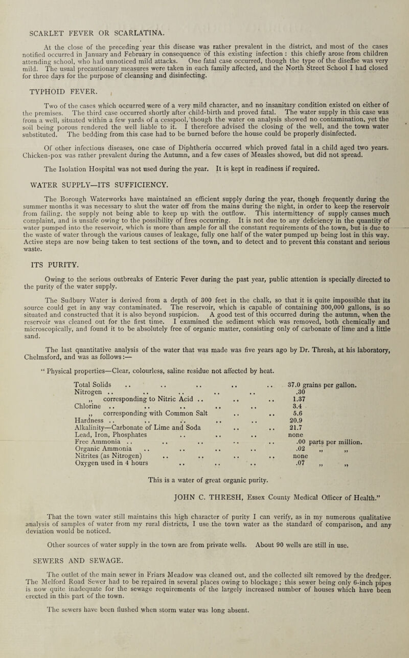 SCARLET FEVER OR SCARLATINA. At the close of the preceding year this disease was rather prevalent in the district, and most of the cases notified occurred in January and February in consequence, of this existing infection : this chiefly arose from children attending school, who had unnoticed mild attacks. One fatal case occurred, though the type of the disease was very mild. The usual precautionary measures were taken in each family affected, and the North Street School I had closed for three days for the purpose of cleansing and disinfecting. TYPHOID FEVER. Two of the cases which occurred were of a very mild character, and no insanitary condition existed on either of the premises. The third case occurred shortly after child-birth and proved fatal. The water supply in this case was from a well, situated within a few yards of a cesspool, though the water on analysis showed no contamination, yet the soil being porous rendered the well liable to it. I therefore advised the closing of the well, and the town water substituted. The bedding from this case had to be burned before the house could be properly disinfected. Of other infectious diseases, one case of Diphtheria occurred which proved fatal in a child aged two years. Chicken-pox was rather prevalent during the Autumn, and a few cases of Measles showed, but did not spread. The Isolation Hospital was not used during the year. It is kept in readiness if required. WATER SUPPLY—ITS SUFFICIENCY. The Borough Waterworks have maintained an efficient supply during the year, though frequently during the summer months it was necessary to shut the water off from the mains during the night, in order to keep the reservoir from failing, the supply not being able to keep up with the outflow. This intermittency of supply causes much complaint, and is unsafe owing to the possibility of fires occurring. It is not due to any deficiency in the quantity of water pumped into the reservoir, which is more than ample for all the constant requirements of the town, but is due to the waste of water through the various causes of leakage, fully one half of the water pumped up being lost in this way. Active steps are now being taken to test sections of the town, and to detect and to prevent this constant and serious waste. ITS PURITY. Owing to the serious outbreaks of Enteric Fever during the past year, public attention is specially directed to the purity of the water supply. The Sudbury Water is derived from a depth of 300 feet in the chalk, so that it is quite impossible that its source could get in any way contaminated. The reservoir, which is capable of containing 300,000 gallons, is so situated and constructed that it is also beyond suspicion. A good test of this occurred during the autumn, when the reservoir was cleaned out for the first time. I examined the sediment which was removed, both chemically and microscopically, and found it to be absolutely free of organic matter, consisting only of carbonate of lime and a little sand. The last quantitative analysis of the water that was made was five years ago by Dr. Thresh, at his laboratory, Chelmsford, and was as follows:— “ Physical properties—Clear, colourless, saline residue not affected by heat. Total Solids 37.0 grains per gallon. Nitrogen .. .30 ,, corresponding to Nitric Acid .. ., 1.37 Chlorine 3.4 ,, corresponding with Common Salt 5.6 Hardness .. 20.9 Alkalinity—Carbonate of Lime and Soda 21.7 Lead, Iron, Phosphates none Free Ammonia . . .00 parts per million. Organic Ammonia •02 „ Nitrites (as Nitrogen) none Oxygen used in 4 hours •07 „ This is a water of great organic purity. JOHN C. THRESH, Essex County Medical Officer of Health.” That the town water still maintains this high character of purity I can verify, as in my numerous qualitative analysis of samples of water from my rural districts, I use the town water as the standard of comparison, and any deviation would be noticed. Other sources of water supply in the town are from private wells. About 90 wells are still in use. SEWERS AND SEWAGE. The outlet of the main sewer in Friars Meadow was cleaned out, and the collected silt removed by the dredger. The Melford Road Sewer had to be repaired in several places owing to blockage; this sewer being only 6-inch pipes is now quite inadequate for the sewage requirements of the largely increased number of houses which have been erected in this part of the town. The sewers have been flushed when storm water was long absent.