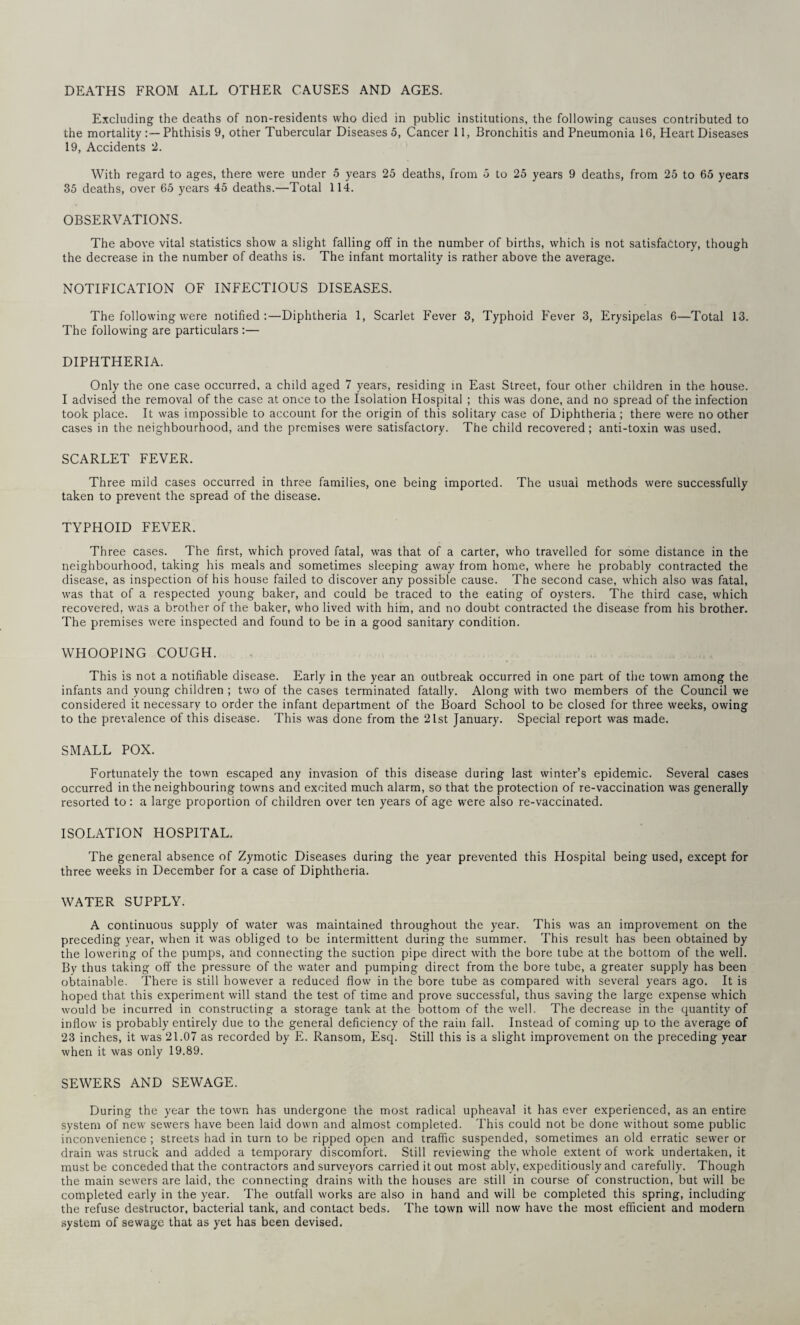 DEATHS FROM ALL OTHER CAUSES AND AGES. Excluding the deaths of non-residents who died in public institutions, the following causes contributed to the mortality Phthisis 9, other Tubercular Diseases 5, Cancer 11, Bronchitis and Pneumonia 16, Heart Diseases 19, Accidents 2. With regard to ages, there were under 5 years 25 deaths, from 5 to 25 years 9 deaths, from 25 to 65 years 35 deaths, over 65 years 45 deaths.—Total 114. OBSERVATIONS. The above vital statistics show a slight falling off in the number of births, which is not satisfactory, though the decrease in the number of deaths is. The infant mortality is rather above the average. NOTIFICATION OF INFECTIOUS DISEASES. The following were notified:—Diphtheria 1, Scarlet Fever 3, Typhoid Fever 3, Erysipelas 6—Total 13. The following are particulars :— DIPHTHERIA. Only the one case occurred, a child aged 7 years, residing in East Street, four other children in the house. I advised the removal of the case at once to the Isolation Hospital ; this was done, and no spread of the infection took place. It was impossible to account for the origin of this solitary case of Diphtheria ; there were no other cases in the neighbourhood, and the premises were satisfactory. The child recovered; anti-toxin was used. SCARLET FEVER. Three mild cases occurred in three families, one being imported. The usuai methods were successfully taken to prevent the spread of the disease. TYPHOID FEVER. Three cases. The first, which proved fatal, was that of a carter, who travelled for some distance in the neighbourhood, taking his meals and sometimes sleeping away from home, where he probably contracted the disease, as inspection of his house failed to discover any possible cause. The second case, which also was fatal, was that of a respected young baker, and could be traced to the eating of oysters. The third case, which recovered, was a brother of the baker, who lived with him, and no doubt contracted the disease from his brother. The premises were inspected and found to be in a good sanitary condition. WHOOPING COUGH. This is not a notifiable disease. Early in the year an outbreak occurred in one part of the town among the infants and young children ; two of the cases terminated fatally. Along with two members of the Council we considered it necessary to order the infant department of the Board School to be closed for three weeks, owing to the prevalence of this disease. This was done from the 21st January. Special report was made. SMALL POX. Fortunately the town escaped any invasion of this disease during last winter’s epidemic. Several cases occurred in the neighbouring towns and excited much alarm, so that the protection of re-vaccination was generally resorted to : a large proportion of children over ten years of age were also re-vaccinated. ISOLATION HOSPITAL. The general absence of Zymotic Diseases during the year prevented this Hospital being used, except for three weeks in December for a case of Diphtheria. WATER SUPPLY. A continuous supply of water was maintained throughout the year. This was an improvement on the preceding year, when it was obliged to be intermittent during the summer. This result has been obtained by the lowering of the pumps, and connecting the suction pipe direct with the bore tube at the bottom of the well. By thus taking off the pressure of the water and pumping direct from the bore tube, a greater supply has been obtainable. There is still however a reduced flow in the bore tube as compared with several years ago. It is hoped that this experiment will stand the test of time and prove successful, thus saving the large expense which would be incurred in constructing a storage tank at the bottom of the well. The decrease in the quantity of inflow is probably entirely due to the general deficiency of the rain fall. Instead of coming up to the average of 23 inches, it was 21.07 as recorded by E. Ransom, Esq. Still this is a slight improvement on the preceding year when it was only 19.89. SEWERS AND SEWAGE. During the year the town has undergone the most radical upheaval it has ever experienced, as an entire system of new sewers have been laid down and almost completed. This could not be done without some public inconvenience; streets had in turn to be ripped open and traffic suspended, sometimes an old erratic sewer or drain was struck and added a temporary discomfort. Still reviewing the w'hole extent of work undertaken, it must be conceded that the contractors and surveyors carried it out most ably, expeditiously and carefully. Though the main sewers are laid, the connecting drains with the houses are still in course of construction, but will be completed early in the year. The outfall works are also in hand and will be completed this spring, including the refuse destructor, bacterial tank, and contact beds. The town will now have the most efficient and modern system of sewage that as yet has been devised.