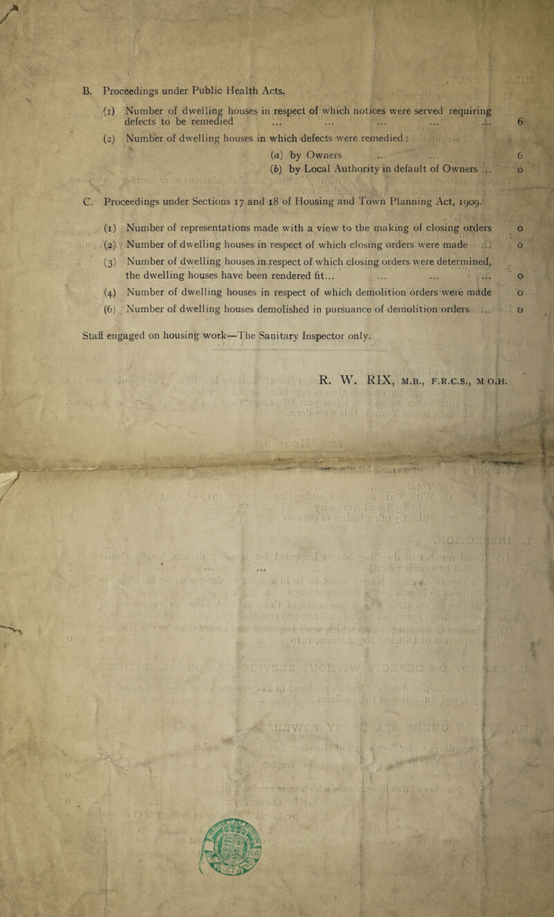 B. Proceedings under Public Health Acts. (1) Number of dwelling houses in respect of which notices were served requiring defects to be remedied ... ... ... ... ... 6 (2) Number of dwelling houses in which defects were remedied : (a) by Owners ... ... .. 6 (fe) by Local Authority in default of Owners ... o r.r. m ' rimLi A; ,V Yp-vrcf O' Yvfrq ,4 'y h ‘xi YY! C. Proceedings under Sections 17 and 18 of Housing and Town Planning Act, 1909. (1) Number of representations made with a view to the making of closing orders o (2) Number of dwelling houses in respect of which closing orders were made ... o (3) Number of dwelling houses in respect of which closing orders were determined, the dwelling houses have been rendered fit... ... ... ... o (4) Number of dwelling houses in respect of which demolition orders were made o (6) Number of dwelling houses demolished in pursuance of demolition orders ... o Staff engaged on housing work—The Sanitary Inspector only. R. W. RIX, M.B., F.R.C.S., M O.H. : ifcfe*--*--