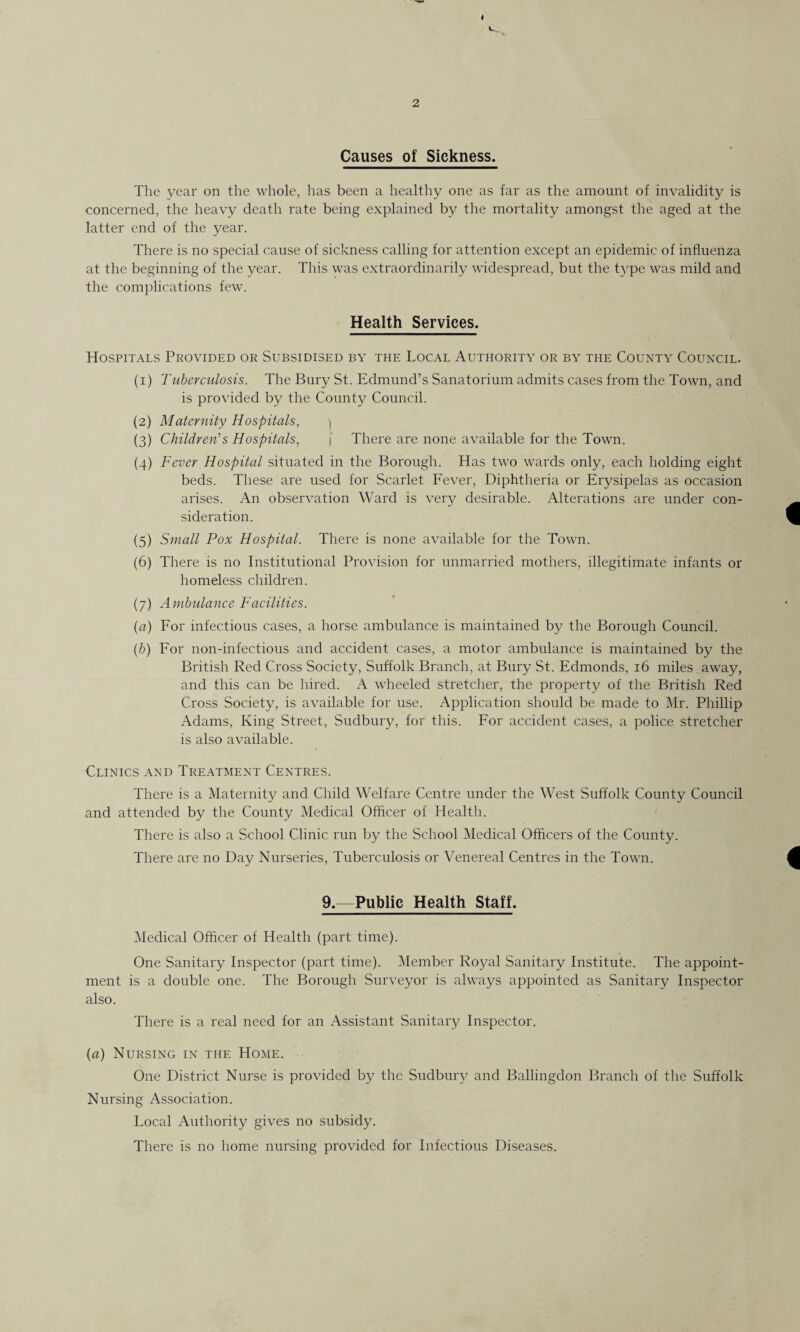 4 2 Causes of Sickness. The year on the whole, has been a healthy one as far as the amount of invalidity is concerned, the heavy death rate being explained by the mortality amongst the aged at the latter end of the year. There is no special cause of sickness calling for attention except an epidemic of influenza at the beginning of the year. This was extraordinarily widespread, but the type was mild and the complications few. Health Services. Hospitals Provided or Subsidised by the Local Authority or by the County Council. (1) Tuberculosis. The Bury St. Edmund’s Sanatorium admits cases from the Town, and is provided by the County Council. (2) Maternity Hospitals, \ (3) Children’s Hospitals, [ There are none available for the Town. (4) Fever Hospital situated in the Borough. Has two wards only, each holding eight beds. These are used for Scarlet Fever, Diphtheria or Erysipelas as occasion arises. An observation Ward is very desirable. Alterations are under con¬ sideration. (5) Small Pox Hospital. There is none available for the Town. (6) There is no Institutional Provision for unmarried mothers, illegitimate infants or homeless children. (7) Ambulance Facilities. (a) For infectious cases, a horse ambulance is maintained by the Borough Council. (b) For non-infectious and accident cases, a motor ambulance is maintained by the British Red Cross Society, Suffolk Branch, at Bury St. Edmonds, 16 miles, away, and this can be hired. A wheeled stretcher, the property of the British Red Cross Society, is available for use. Application should be made to Mr. Phillip Adams, King Street, Sudbury, for this. For accident cases, a police stretcher is also available. Clinics and Treatment Centres. There is a Maternity and Child Welfare Centre under the West Suffolk County Council and attended by the County Medical Officer of Health. There is also a School Clinic run by the School Medical Officers of the County. There are no Day Nurseries, Tuberculosis or Venereal Centres in the Town. 9.—Public Health Staff. Medical Officer of Health (part time). One Sanitary Inspector (part time). Member Royal Sanitary Institute. The appoint¬ ment is a double one. The Borough Surveyor is always appointed as Sanitary Inspector also. There is a real need for an Assistant Sanitary Inspector. (a) Nursing in the Home. One District Nurse is provided by the Sudburj' and Ballingdon Branch of the Suffolk Nursing Association. Local Authority gives no subsidy. There is no home nursing provided for Infectious Diseases.