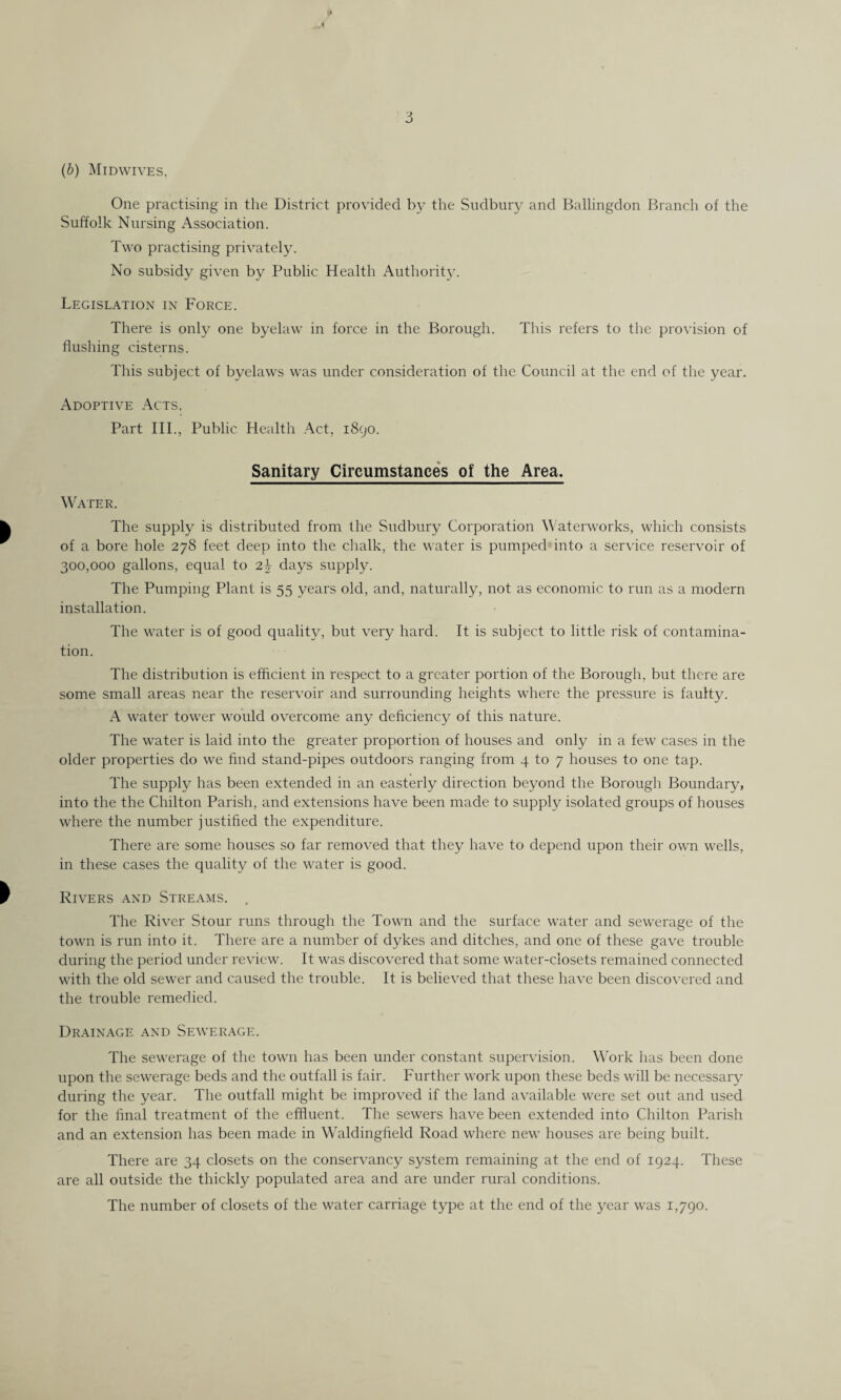 (b) Midwives. One practising in the District provided by the Sudbury and Ballingdon Branch of the Suffolk Nursing Association. Two practising privately. No subsidy given by Public Health Authority. Legislation in Force. There is only one byelaw in force in the Borough. This refers to the provision of flushing cisterns. This subject of byelaws was under consideration of the Council at the end of the year. Adoptive Acts. Part III., Public Health Act, 1890. Sanitary Circumstances of the Area. Water. The supply is distributed from the Sudbury Corporation Waterworks, which consists of a bore hole 278 feet deep into the chalk, the water is pumped into a service reservoir of 300,000 gallons, equal to 2\ days supply. The Pumping Plant is 55 years old, and, naturally, not as economic to run as a modern installation. The water is of good quality, but very hard. It is subject to little risk of contamina¬ tion. The distribution is efficient in respect to a greater portion of the Borough, but there are some small areas near the reservoir and surrounding heights where the pressure is faulty. A water tower would overcome any deficiency of this nature. The water is laid into the greater proportion of houses and only in a few cases in the older properties do we find stand-pipes outdoors ranging from 4 to 7 houses to one tap. The supply has been extended in an easterly direction beyond the Borough Boundary, into the the Chilton Parish, and extensions have been made to supply isolated groups of houses where the number justified the expenditure. There are some houses so far removed that they have to depend upon their own wells, in these cases the quality of the water is good. Rivers and Streams. . The River Stour runs through the Town and the surface water and sewerage of the town is run into it. There are a number of dykes and ditches, and one of these gave trouble during the period under review. It was discovered that some water-closets remained connected with the old sewer and caused the trouble. It is believed that these have been discovered and the trouble remedied. Drainage and Sewerage. The sewerage of the town has been under constant supervision. Work has been done upon the sewerage beds and the outfall is fair. Further work upon these beds will be necessary during the year. The outfall might be improved if the land available were set out and used for the final treatment of the effluent. The sewers have been extended into Chilton Parish and an extension has been made in Waldingfield Road where new houses are being built. There are 34 closets on the conservancy system remaining at the end of 1924. These are all outside the thickly populated area and are under rural conditions. The number of closets of the water carriage type at the end of the year was 1,790.