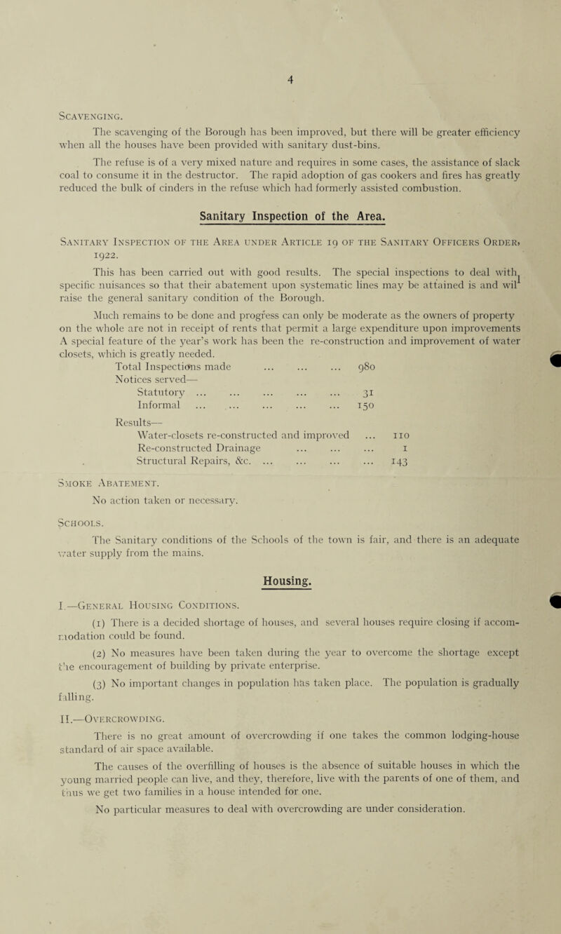 4 Scavenging. The scavenging of the Borough has been improved, but there will be greater efficiency when all the houses have been provided with sanitary dust-bins. The refuse is of a very mixed nature and requires in some cases, the assistance of slack coal to consume it in the destructor. The rapid adoption of gas cookers and fires has greatly reduced the bulk of cinders in the refuse which had formerly assisted combustion. Sanitary Inspection of the Area. Sanitary Inspection of the Area under Article 19 of the Sanitary Officers Order> 1922. This has been carried out with good results. The special inspections to deal with specific nuisances so that their abatement upon systematic lines may be attained is and wil1 raise the general sanitary condition of the Borough. Much remains to be done and progress can only be moderate as the owners of property on the whole are not in receipt of rents that permit a large expenditure upon improvements A special feature of the year’s work has been the re-construction and improvement of water closets, which is greatly needed. Total Inspections made ... ... ... 980 Notices served— Statutory ... ... ... ... ... 31 Informal ... ... ... ... ... 150 Results— Water-closets re-constructed and improved ... no Re-constructed Drainage ... ... ... 1 Structural Repairs, &c. ... ... ... ... 143 Smoke Abatement. No action taken or necessary. Schools. The Sanitary conditions of the Schools of the town is fair, and there is an adequate water supply from the mains. Housing. I. —General Housing Conditions. (1) There is a decided shortage of houses, and several houses require closing if accom¬ modation could be found. (2) No measures have been taken during the year to overcome the shortage except the encouragement of building by private enterprise. (3) No important changes in population has taken place. The population is gradually falling. II. —Overcrowding. There is no great amount of overcrowding if one takes the common lodging-house standard of air space available. The causes of the overfilling of houses is the absence of suitable houses in which the young married people can live, and they, therefore, live with the parents of one of them, and thus we get two families in a house intended for one. No particular measures to deal with overcrowding are under consideration.