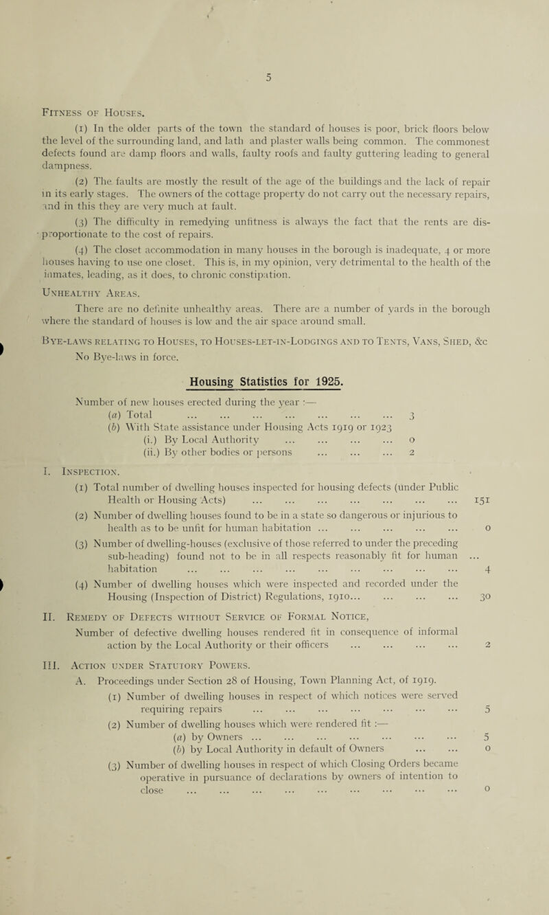 Fitness of Houses. (1) In the older parts of the town the standard of houses is poor, brick floors below the level of the surrounding land, and lath and plaster walls being common. The commonest defects found are damp floors and walls, faulty roofs and faulty guttering leading to general dampness. (2) The. faults are mostly the result of the age of the buildings and the lack of repair in its early stages. The owners of the cottage property do not carry out the necessary repairs, and in this they are very much at fault. (3) The difficulty in remedying unfitness is always the fact that the rents are dis¬ proportionate to the cost of repairs. (4) The closet accommodation in many houses in the borough is inadequate, 4 or more houses having to use one closet. This is, in my opinion, very detrimental to the health of the inmates, leading, as it does, to chronic constipation. Unhealthy Areas. There are no definite unhealthy areas. There are a number of yards in the borough where the standard of houses is low and the air space around small. Bye-laws relating to Houses, to Houses-let-in-Lodgings and to Tents, Vans, Shed, &c No Bye-laws in force. Housing Statistics for 1925. Number of new houses erected during the year :— (a) Total ... ... ... ... ... ... ... 3 (b) With State assistance under Housing Acts 1919 or 1923 (i.) By Local Authority ... ... ... ... o (ii.) By other bodies or persons ... ... ... 2 I. Inspection. (1) Total number of dwelling houses inspected for housing defects (under Public Health or Housing Acts) (2) Number of dwelling houses found to be in a state so dangerous or injurious to health as to be unfit for human habitation ... (3) Number of dwelling-houses (exclusive of those referred to under the preceding sub-heading) found not to be in all respects reasonably fit for human habitation (4) Number of dwelling houses which were inspected and recorded under the Housing (Inspection of District) Regulations, 1910... 151 o 4 \o II. Remedy of Defects without Service of Formal Notice, Number of defective dwelling houses rendered fit in consequence of informal action by the Local Authority or their officers III. Action under Statutory Powers. A. Proceedings under Section 28 of Housing, Town Planning Act, of 1919. (1) Number of dwelling houses in respect of which notices were served requiring repairs ... ... ... ... ••• ... ••• 5 (2) Number of dwelling houses which were rendered fit :— (a) by Owners ... ... ... ... ... ... ••• 5 (b) by Local Authority in default of Owners . o (3) Number of dwelling houses in respect of which Closing Orders became operative in pursuance of declarations by owners of intention to close o