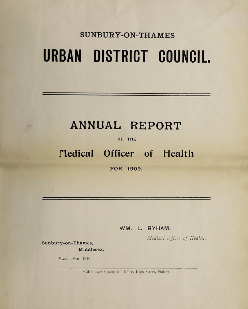 SUNBURY-ON-THAMES URBAN DISTRICT COUNCIL ANNUAL REPORT OF THE fledical Officer of Health FOR 1909. Sunbury-on-Thames, Middlesex. March 8th, 1910. WM, L. BYHAM, Medical Officer of Health. “Middlesex Chronicle Office, High Street, Staines.