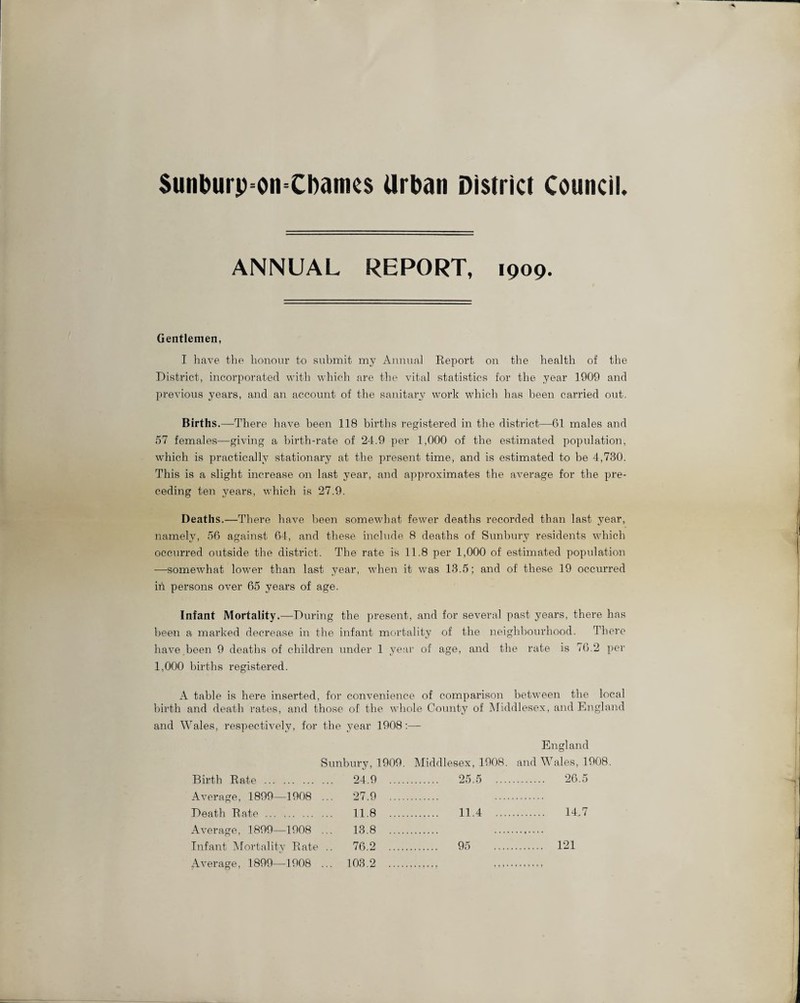 Sunburp=on=Cbamcs Urban District Council, ANNUAL REPORT, 1909. Gentlemen, I have the honour to submit my Annual Report on the health of the District, incorporated with which are the vital statistics for the year 1909 and previous years, and an account of the sanitary work which has been carried out. Births.—There have been 118 births registered in the district—61 males and 57 females—giving a birth-rate of 24.9 per 1,000 of the estimated population, which is practically stationary at the present time, and is estimated to be 4,730. This is a slight increase on last year, and approximates the average for the pre¬ ceding ten years, which is 27.9. Deaths.—There have been somewhat fewer deaths recorded than last year, namely, 56 against 64, and these include 8 deaths of Sunbury residents which occurred outside the district. The rate is 11.8 per 1,000 of estimated population —somewhat lower than last year, when it was 13.5; and of these 19 occurred in persons over 65 years of age. Infant Mortality.—During the present, and for several past years, there has been a marked decrease in the infant mortality of the neighbourhood. There have been 9 deaths of children under 1 year of age, and the rate is 76.2 per 1,000 births registered. A table is here inserted, for convenience of comparison between the local birth and death rates, and those of the whole County of Middlesex, and England and Wales, respectively, for the year 1908:— England Sunbury, 1909. Middlesex, 1908. and Wales, 1 Eirth Rate . 24 9 . . 25.5 .... . 26.5 Average, 1899—1908 Dentil Rate 27 9 11 8 . 11.4 .... . 14,7 Average 1899—1908 13 8 Infant Mortality Rate Average, 1899—1908 76 2 95 . 121 ... 103.2 . • t ♦ t t ♦ t »