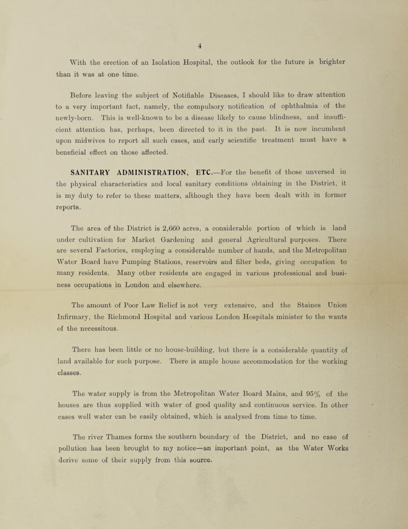 With the erection of an Isolation Hospital, the outlook for the future is brighter than it was at one time. Before leaving the subject of Notifiable Diseases, I should like to draw attention to a very important fact, namely, the compulsory notification of ophthalmia of the newly-born. This is well-known to be a disease likely to cause blindness, and insuffi¬ cient attention has, perhaps, been directed to it in the past. It is now incumbent upon midwives to report all such cases, and early scientific treatment must have a beneficial effect on those affected. SANITARY ADMINISTRATION, ETC.—For the benefit of those unversed in the physical characteristics and local sanitary conditions obtaining in the District, it is my duty to refer to these matters, although they have been dealt with in former reports. The area of the District is 2,660 acres, a considerable portion of which is land under cultivation for Market Gardening and general Agricultural purposes. There are several Factories, employing a considerable number of hands, and the Metropolitan Water Board have Pumping Stations, reservoirs and filter beds, giving occupation to many residents. Many other residents are engaged in various professional and busi¬ ness occupations in London and elsewhere. The amount of Poor Law Relief is not very extensive, and the Staines Union Infirmary, the Richmond Hospital and various London Hospitals minister to' the wants of the necessitous. There has been little or no house-building, but there is a considerable quantity of land available for such purpose. There is ample house accommodation for the working classes. The water supply is from the Metropolitan Water Board Mains, and 95% of the houses are thus supplied with water of good quality and continuous service. In other cases well water can be easily obtained, which is analysed from time to time. The river Thames forms the southern boundary of the District, and no case of pollution has been brought to my notice—an important point, as the Water Works derive some of their supply from this source.