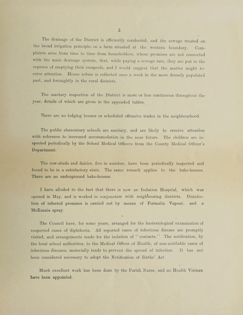 The drainage of the District is efficiently conducted, and the sewage treated on the broad irrigation principle, on a farm situated at the western boundary. Com¬ plaints arise from time to time from householders, whose premises are not connected with the main drainage system, that, while paying a sewage rate, they are put to the expense of emptying their cesspools, and I would suggest that the matter might re¬ ceive attention. House refuse is collected once a week in the more densely populated part, and fortnightly in the rural districts. The sanitary inspection of the District is more or less continuous throughout the year, details of which are given in the appended tables. There are no lodging houses or scheduled offensive trades in the neighbourhood. The public elementary schools are sanitary, and are likely to' receive attention with reference to increased accommodation in the near future. The children are in¬ spected periodically by the School Medical Officers from the County Medical Officer’s Department. i The cow-sheds and dairies, five in number, have been periodically inspected and found to be in a satisfactory state. The same remark applies to1 the bake-houses. There are no underground bake-houses. I have alluded to the fact that there is now an Isolation Hospital, which was opened in May, and is worked in conjunction with neighbouring districts. Disinfec¬ tion of infected premises is carried out by means of Formalin Vapour, and a McKenzie spray. »* . The Council have, for some years, arranged for the bacteriological examination of suspected cases of diphtheria. All reported cases of infectious disease are promptly visited, and arrangements made for the isolation of “ contacts.” The notification, by the local school authorities, to the Medical Officer of Health, of non-notifiable cases of infectious diseases, materially tends to prevent the spread of infection. It has not been considered necessary to adopt the Notification of Births’ Act Much excellent work has been done by the Parish Nurse, and no Health Visitors have been appointed.