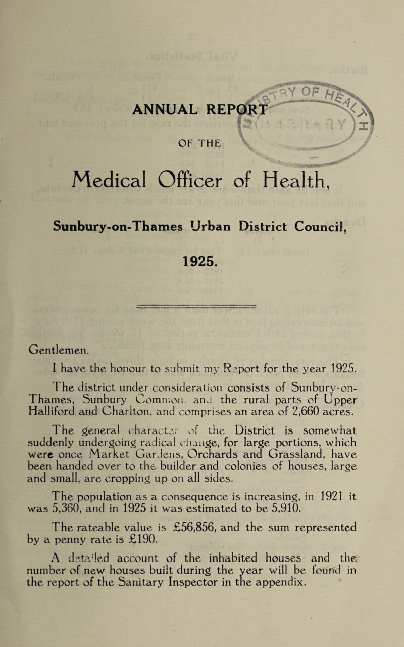 Medical Officer of Health, Sunbury-on-Thames Urban District Council, r 1925. Gentlemen. I have the honour to submit my Report for the year 1925. The district under consideration consists of Sunbury-on- Thames, Sunbury Common. anJ the rural parts of Upper Halliford and Charlton, and comprises an area of 2,660 acres. The general character of the District is somewhat suddenly undergoing radical change, for large portions, which were once Market Gardens, Orchards and Grassland, have been handed over to the builder and colonies of houses, large and small, are cropping up on all sides. The population as a consequence is increasing, in 1921 it was 5,360, and in 1925 it was estimated to be 5,910. The rateable value is £56,856, and the sum represented by a penny rate is £190. A detailed account of the inhabited houses and the number of new houses built during the year will be found in the report of the Sanitary Inspector in the appendix.