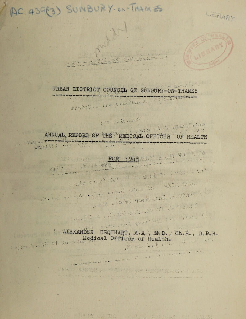 I •*\tj V Av' •-•<'•; r :v;;v URBAN DISTRICT COUNCIL OR - SUNBtJRY-ON-THAMES -V i. I l i*0 ' ) j'« * * : . -J * * '* . ANNUAL. REPORT. OF ■'TM :>'HEDISAL-OFFICER OP’HEALTH .x~ FOE__i945 v:X,: .V ** ’e. l ■* VJ •' V-- ; ' f ■ < ... J < •.*: / 1 •*• '•.I , •• *• ALEXANDER URQUHART,.. Mo A- > .MaD, p- Ch*B* , D* PoH* ■ Me^ioal Qtftc'0? of Health* ■•,••/ l . Li v •