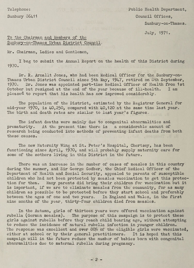 Telephone: Sunbury 36411 Public Health Department, Council Offices, Sunbury-on-Thames. July, 1971. To the Chairman and Members of the Sunbury-on-Thames Urban District Council. Mr. Chairman, Ladies and Gentlemen, I beg to submit the Annual Report on the health of this District during 1970. Dr. R. Arnallt Jones, who had been Medical Officer for the Sunbury-on- Thames Urban District Council since 5th May, 1947S retired on 8th September, 1970. Dr. Jones was appointed part-time Medical Officer of Health from 1st October but resigned at the end of the year because of ill-health. I am pleased to report that his health has now improved considerably. The population of the District, estimated by the Registrar General for mid-year 1970, is 40,250, compared with 40,120 at the same time last year. The birth and death rates are similar to last year's figures. The infant deaths were mainly due to congenital abnormalities and prematurity. At the present time there is a considerable amount of research being conducted into methods of preventing infant deaths from both these causes. The new Maternity Wing at St. Peter's Hospital, Chertsey, has been functioning since April, 1970, and will probably supply maternity care for some of the mothers living in this District in the future. There was an increase in the number of cases of measles in this country during the summer, and Sir George Godber, the Chief Medical Officer of the Department of Health and Social Security, appealed to parents of susceptible children who had not been protected by measles vaccination to get this protec tion for them. Many parents did bring their children for vaccination but it is important, if we are to eliminate measles from the community, for as many children as possible to be- protected before they start school and preferably between the ages of one and two years. In England and Wales, in the first nine months of the year, thirty-four children died from measles. In the Autumn, girls of thirteen years were offered vaccination against rubella (German measles). The purpose of this campaign is to protect these girls against rubella before they reach child bearing age, without attempting to reduce the incidence of natural rubella infection in younger children. The response was excellent and over 80% of the eligible girls were vaccinated either at school or by their general practitioners. It is hoped that this campaign will in the future reduce the number of babies born with congenital abnormalities due to maternal rubella during pregnancy.