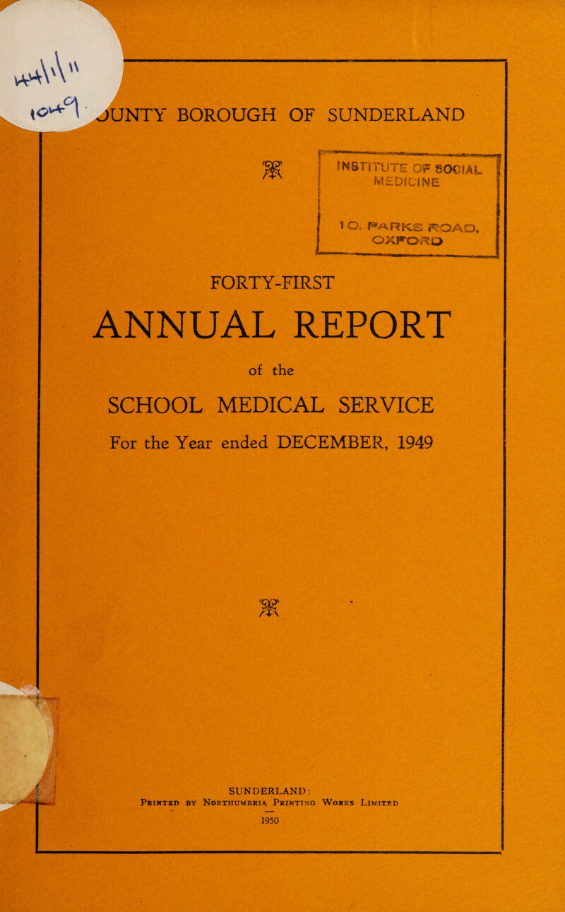 ;\'\ \\ {0^°\ JUNTY BOROUGH OF SUNDERLAND ’ftJ&Atwoimn Xijagiftwag. INSTITUTE OF SOCIAL MEDICINE t O. PARKS ROAD, OXFORD FORTY-FIRST ANNUAL REPORT of the SCHOOL MEDICAL SERVICE For the Year ended DECEMBER, 1949