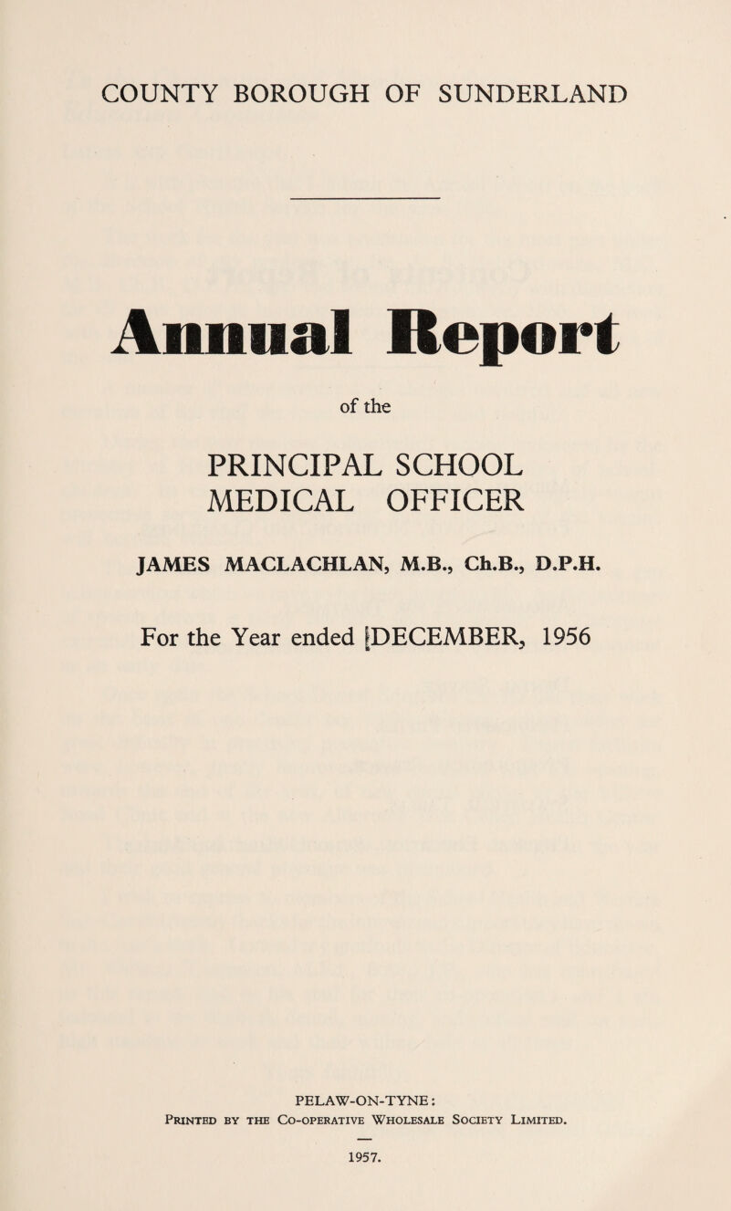 Annual Report of the PRINCIPAL SCHOOL MEDICAL OFFICER JAMES MACLACHLAN, M.B., Ch.B., D.P.H. For the Year ended [DECEMBER, 1956 PELAW-ON-TYNE: Printed by the Co-operative Wholesale Society Limited.