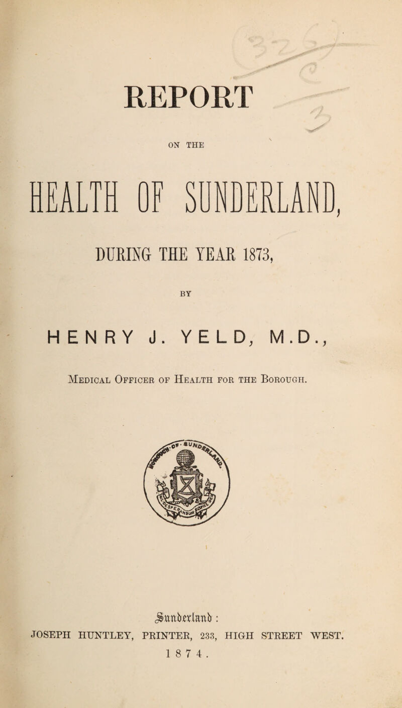 REPORT ON THE HEALTH OF SUNDERLAN DURING THE YEAR 1873, BY HENRY J. YELD, M.D., Medical Officer of Health for the Borough. jtotelanfr: JOSEPH HUNTLEY, PRINTER, 233, HIGH STREET WEST.