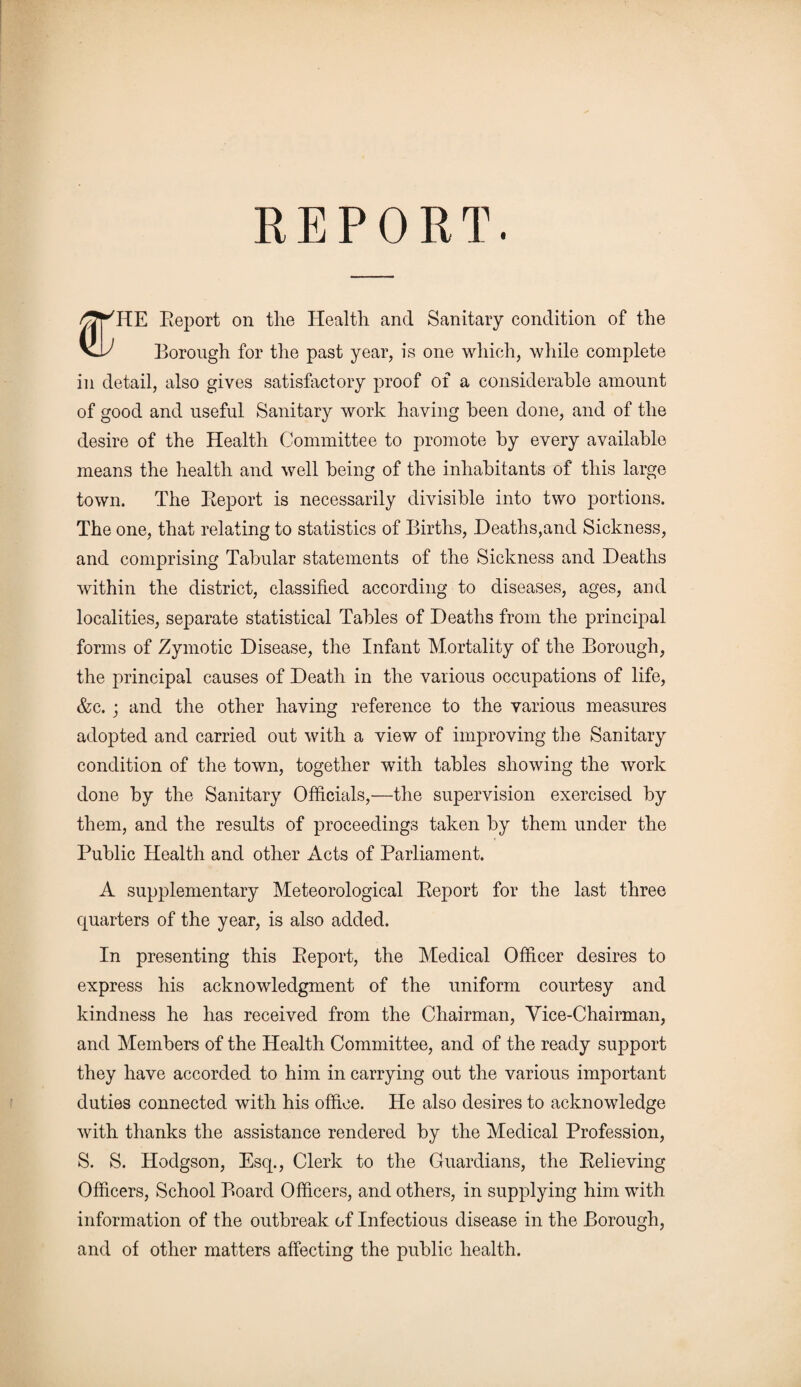 ^Jf^HE Report on tlie Health and Sanitary condition of the VI/ Borough for the past year, is one which, while complete in detail, also gives satisfactory proof of a considerable amount of good and useful Sanitary work having been done, and of the desire of the Health Committee to promote by every available means the health and well being of the inhabitants of this large town. The Report is necessarily divisible into two portions. The one, that relating to statistics of Births, Deaths,and Sickness, and comprising Tabular statements of the Sickness and Deaths within the district, classified according to diseases, ages, and localities, separate statistical Tables of Deaths from the principal forms of Zymotic Disease, the Infant Mortality of the Borough, the principal causes of Death in the various occupations of life, &c. ; and the other having reference to the various measures adopted and carried out with a view of improving the Sanitary condition of the town, together with tables showing the work done by the Sanitary Officials,—the supervision exercised by them, and the results of proceedings taken by them under the Public Health and other Acts of Parliament. A supplementary Meteorological Report for the last three quarters of the year, is also added. In presenting this Report, the Medical Officer desires to express his acknowledgment of the uniform courtesy and kindness he has received from the Chairman, Vice-Chairman, and Members of the Health Committee, and of the ready support they have accorded to him in carrying out the various important duties connected with his office. He also desires to acknowledge with thanks the assistance rendered by the Medical Profession, S. S. Hodgson, Esq., Clerk to the Guardians, the Relieving Officers, School Board Officers, and others, in supplying him with information of the outbreak of Infectious disease in the Borough, and of other matters affecting the public health.