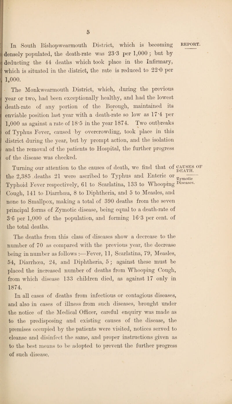 In South Bishopwearmouth District, which is becoming report. J densely populated, the death-rate was 23-3 per 1,000 ; hut by | deducting the 44 deaths which took place in the Infirmary, | which is situated in the district, the rate is reduced to 22*0 per , 1,000. The Monkwearmouth District, which, during the previous i year or two, had been exceptionally healthy, and had the lowest ij death-rate of any portion of the Borough, maintained its jj enviable position last year with a death-rate so low as 17‘4 per 1,000 as against a rate of 18*5 in the year 1874. Two outbreaks :f of Typhus Fever, caused by overcrowding, took place in this district during the year, but by prompt action, and the isolation and the removal of the patients to Hospital, the further progress of the disease was checked. Turning our attention to the causes of death, we find that of causes of the 2,385 deaths 21 were ascribed to Typhus and Enteric or 7 7“ Typhoid Fever respectively, 61 to Scarlatina, 133 to Whooping Dlse!Xses* Cough, 141 to Diarrhoea, 8 to Diphtheria, and 5 to Measles, and none to Smallpox, making a total of 390 deaths from the seven principal forms of Zymotic disease, being equal to a death-rate of 3*6 per 1,000 of the population, and forming 16*3 per cent, of the total deaths. The deaths from this class of diseases show a decrease to the number of 70 as compared with the previous year, the decrease being in number as follows :—Fever, 11, Scarlatina, 79, Measles, 54, Diarrhoea, 24, and Diphtheria, 5; against these must be placed the increased number of deaths from Whooping Cough, from which disease 133 children died, as against 17 only in 1874. In all cases of deaths from infectious or contagious diseases, and also in cases of illness from such diseases, brought under the notice of the Medical Officer, careful enquiry was made as to the predisposing and existing causes of the disease, the premises occupied by the patients were visited, notices served to cleanse and disinfect the same, and proper instructions given as to the best means to be adopted to prevent the further progress of such disease,