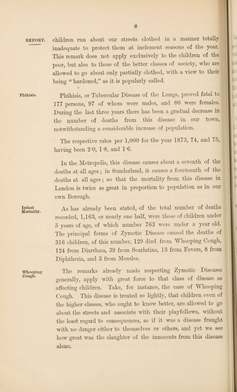 children run about our streets clothed in a manner totally inadequate to protect them at inclement seasons of the year. This remark does not apply exclusively to the children of the poor, but also to those of the better classes of society, who are allowed to go about only partially clothed, with a view to their being “ hardened,” as it is popularly called. Phthisis. Infant Mortality. Whooping Cough. Phthisis, or Tubercular Disease of the Lungs, proved fatal to 177 persons, 97 of whom were males, and 80 were females. During the last three years there has been a gradual decrease in the number of deaths from this disease in our town, notwithstanding a considerable increase of population. The respective rates per 1,000 for the year 1873, 74, and 75, having been 2’0, 1'8, and P6. In the Metropolis, this disease causes about a seventh of the deaths at all ages; in Sunderland, it causes a fourteenth of the deaths at all ages; so that the mortality from this disease in London is twice as great in proportion to population as in our own Borough. As has already been stated, of the total number of deaths recorded, 1,163, or nearly one half, were those of children under 5 years of age, of which number 763 were under a year old. The principal forms of Zymotic Disease caused the deaths of 316 children, of this number, 129 died from Whooping Cough, 124 from Diarrhoea, 39 from Scarlatina, 13 from Fevers, 8 from Diphtheria, and 3 from Measles. The remarks already made respecting Zymotic Diseases generally, apply with great force to that class of disease as affecting children. Take, for instance, the case of Whooping Cough. This disease is treated so lightly, that children even of the higher classes, who ought to know better, are allowed to go about the streets and associate with their playfellows, without the least regard to consequences, as if it was a disease fraught with no danger either to themselves or others, and yet we see how great was the slaughter of the innocents from this disease alone.