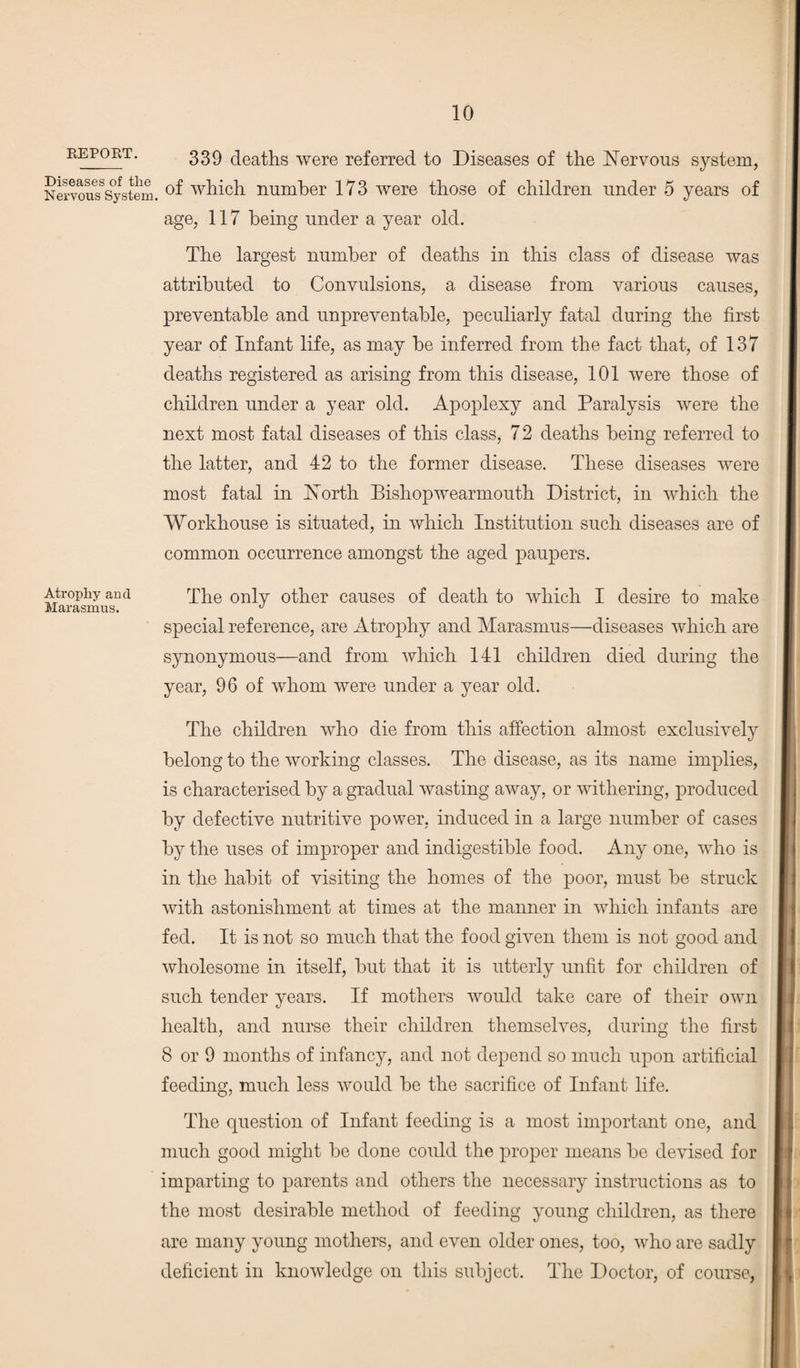 report. 339 deaths were referred to Diseases of the Nervous system, Nervously stem. °f which number 173 were those of children under 5 years of age, 117 being under a year old. The largest number of deaths in this class of disease was attributed to Convulsions, a disease from various causes, preventable and unpreventable, peculiarly fatal during the first year of Infant life, as may be inferred from the fact that, of 137 deaths registered as arising from this disease, 101 were those of children under a year old. Apoplexy and Paralysis were the next most fatal diseases of this class, 7 2 deaths being referred to the latter, and 42 to the former disease. These diseases were most fatal in North Bishopwearmouth District, in which the Workhouse is situated, in which Institution such diseases are of common occurrence amongst the aged paupers. Atrophy and The only other causes of death to which I desire to make Marasmus. d special reference, are Atrophy and Marasmus—diseases which are synonymous—and from which 141 children died during the year, 96 of whom were under a year old. The children who die from this affection almost exclusively belong to the working classes. The disease, as its name implies, is characterised by a gradual wasting away, or withering, produced by defective nutritive power, induced in a large number of cases by the uses of improper and indigestible food. Any one, who is in the habit of visiting the homes of the poor, must be struck with astonishment at times at the manner in which infants are fed. It is not so much that the food given them is not good and wholesome in itself, but that it is utterly unfit for children of such tender years. If mothers would take care of their own health, and nurse their children themselves, during the first 8 or 9 months of infancy, and not depend so much upon artificial feeding, much less would be the sacrifice of Infant life. The question of Infant feeding is a most important one, and much good might be done could the proper means be devised for imparting to parents and others the necessary instructions as to the most desirable method of feeding young children, as there are many young mothers, and even older ones, too, who are sadly deficient in knowledge on this subject. The Doctor, of course,