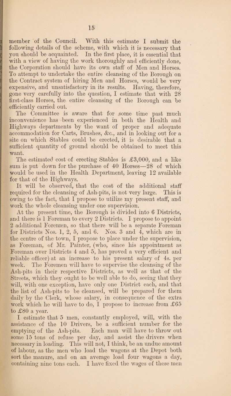 ij member of the Council. With this estimate I submit the 31 following details of the scheme, with which it is necessary that $ you should be acquainted. In the first place, it is essential that with a view of having the work thoroughly and efficiently done, the Corporation should have its own staff of Men and Horses. To attempt to undertake the entire cleansing of the Borough on the Contract system of hiring Men and Horses, would be very expensive, and unsatisfactory in its results. Having, therefore, gone very carefully into the question, I estimate that with 28 first-class Horses, the entire cleansing of the Borough can be i efficiently carried out. The Committee is aware that for some time past much inconvenience has been experienced in both the Health and Highways departments by the want of proper and adequate accommodation for Carts, Brushes, &c., and in looking out for a site on which Stables could be erected, it is desirable that a sufficient quantity of ground should be obtained to meet this want. The estimated cost of erecting Stables is £3,000, and a like sum is put down for the purchase of 40 Horses—28 of which would be used in the Health Department, leaving 12 available for that of the Highways. It will be observed, that the cost of the additional staff required for the cleansing of Ash-pits, is not very large. This is owing to the fact, that I propose to utilize my present staff, and work the whole cleansing under one supervision. x\t the present time, the Borough is divided into 6 Districts, and there is 1 Foreman to every 2 Districts. I propose to appoint 2 additional Foremen, so that there will be a separate Foreman for Districts Hos. 1, 2, 5, and 6. Hos. 3 and 4, which are in the centre of the town, I propose to place under the supervision, as Foreman, of Mr. Painter, (who, since his appointment as Foreman over Districts 4 and 5, has proved a very efficient and reliable officer) at an increase to his present salary of 4s. per week. The Foremen will have to supervise the cleansing of the Ash-pits in their respective Districts, as well as that of the Streets, which they ought to be well able to do, seeing that they will, with one exception, have only one District each, and that the list of Ash-pits to be cleansed, will be prepared for them daily by the Clerk, whose salary, in consequence of the extra work which he will have to do, I propose to increase from £65 to £80 a year. I estimate that 5 men, constantly employed, will, with the assistance of the 10 Drivers, be a sufficient number for the emptying of the Ash-pits. Each man will have to throw out some 15 tons of refuse per day, and assist the drivers when necessary in loading. This will not, I think, be an undue amount of labour, as the men who load the wagons at the Depot both sort the manure, and on an average load four wagons a day, containing nine tons each. I have fixed the wages of these men