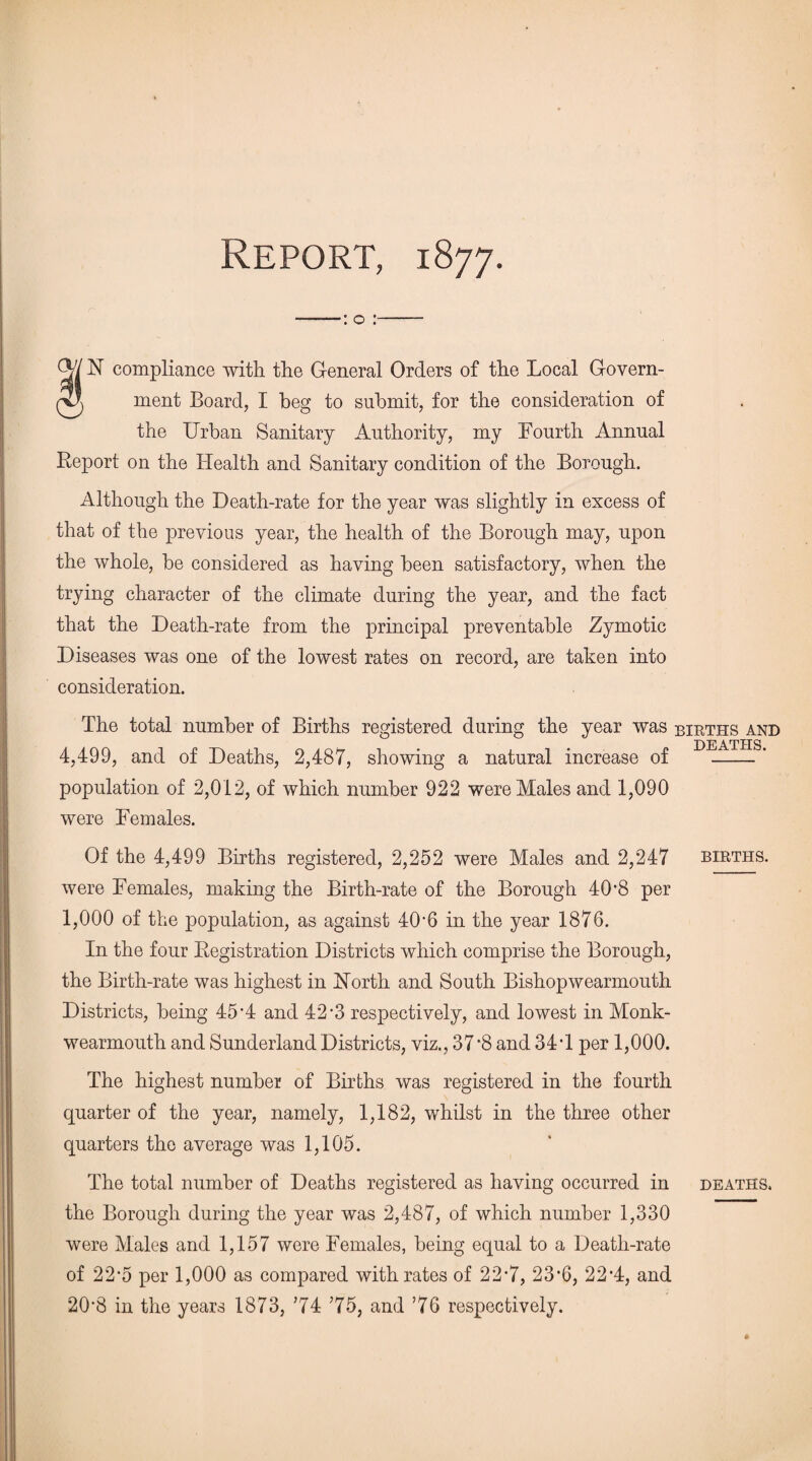 Report, 1877. ——: o :- 04 N compliance with the General Orders of the Local Govern- pK ment Board, I beg to submit, for the consideration of the Urban Sanitary Authority, my Fourth Annual Report on the Health and Sanitary condition of the Borough. Although the Death-rate for the year was slightly in excess of that of the previous year, the health of the Borough may, upon the whole, be considered as having been satisfactory, when the trying character of the climate during the year, and the fact that the Death-rate from the principal preventable Zymotic Diseases was one of the lowest rates on record, are taken into consideration. The total number of Births registered during the year was births and A Tim 4,499, and of Deaths, 2,487, showing a natural increase of -’ population of 2,012, of which number 922 were Males and 1,090 were Females. Of the 4,499 Births registered, 2,252 were Males and 2,247 births. were Females, making the Birth-rate of the Borough 40'8 per 1,000 of the population, as against 40‘6 in the year 1876. In the four Registration Districts which comprise the Borough, the Birth-rate was highest in Horth and South Bishopwearmouth Districts, being 45-4 and 42*3 respectively, and lowest in Monk- wearmouth and Sunderland Districts, viz., 37 ’8 and 34T per 1,000. The highest number of Births was registered in the fourth quarter of the year, namely, 1,182, whilst in the three other quarters the average was 1,105. The total number of Deaths registered as having occurred in deaths. the Borough during the year was 2,487, of which number 1,330 were Males and 1,157 were Females, being equal to a Death-rate of 22-5 per 1,000 as compared with rates of 22-7, 23‘6, 22’4, and 20'8 in the years 1873, 74 75, and 76 respectively.