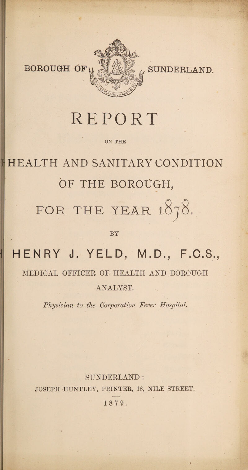 SUNDERLAND. REPORT ON THE I: HEALTH AND SANITARY CONDITION OF THE BOROUGH, FOR THE YEAR 1 BY I \ HENRY J. YELD, M.D., F.C.S., | MEDICAL OFFICER OF HEALTH AND BOROUGH ANALYST. Physician to the Corporation Fever Hospital. SUNDERLAND : JOSEPH HUNTLEY, PRINTER, 18, NILE STREET. 1 8 7 9.