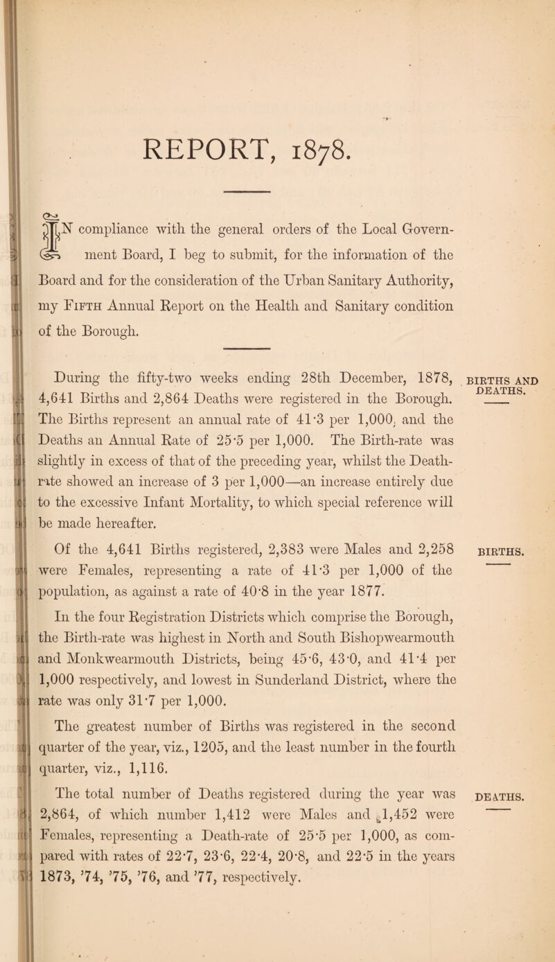 it .Cl REPORT, 1878. Ctrl *N compliance with the general orders of the Local Govern¬ ment Board, I beg to submit, for the information of the Board and for the consideration of the Urban Sanitary Authority, my Fifth Annual Report on the Health and Sanitary condition of the Borough. During the fifty-two weeks ending 28tli December, 1878, 4,641 Births and 2,864 Deaths were registered in the Borough. The Births represent an annual rate of 41*3 per 1,000, and the Deaths an Annual Rate of 25'5 per 1,000. The Birth-rate was slightly in excess of that of the preceding year, whilst the Death- rate showed an increase of 3 per 1,000—an increase entirely due to the excessive Infant Mortality, to which special reference will be made hereafter. Of the 4,641 Births registered, 2,383 were Males and 2,258 were Females, representing a rate of 41 f3 per 1,000 of the population, as against a rate of 40*8 in the year 1877. In the four Registration Districts which comprise the Borough, the Birth-rate was highest in North and South Bishopwearmouth and Monkwearmoutli Districts, being 45*6, 430, and 41*4 per 1,000 respectively, and lowest in Sunderland District, where the rate was only 31*7 per 1,000. The greatest number of Births was registered in the second quarter of the year, viz., 1205, and the least number in the fourth quarter, viz., 1,116. The total number of Deaths registered during the year was 2,864, of which number 1,412 were Males and ^1,452 were Females, representing a Death-rate of 25’5 per 1,000, as com¬ pared with rates of 22*7, 23‘6, 22*4, 20*8, and 22*5 in the years 1873, ’74, 75, 76, and 77, respectively. BIRTHS AND DEATHS. BIRTHS. DEATHS.