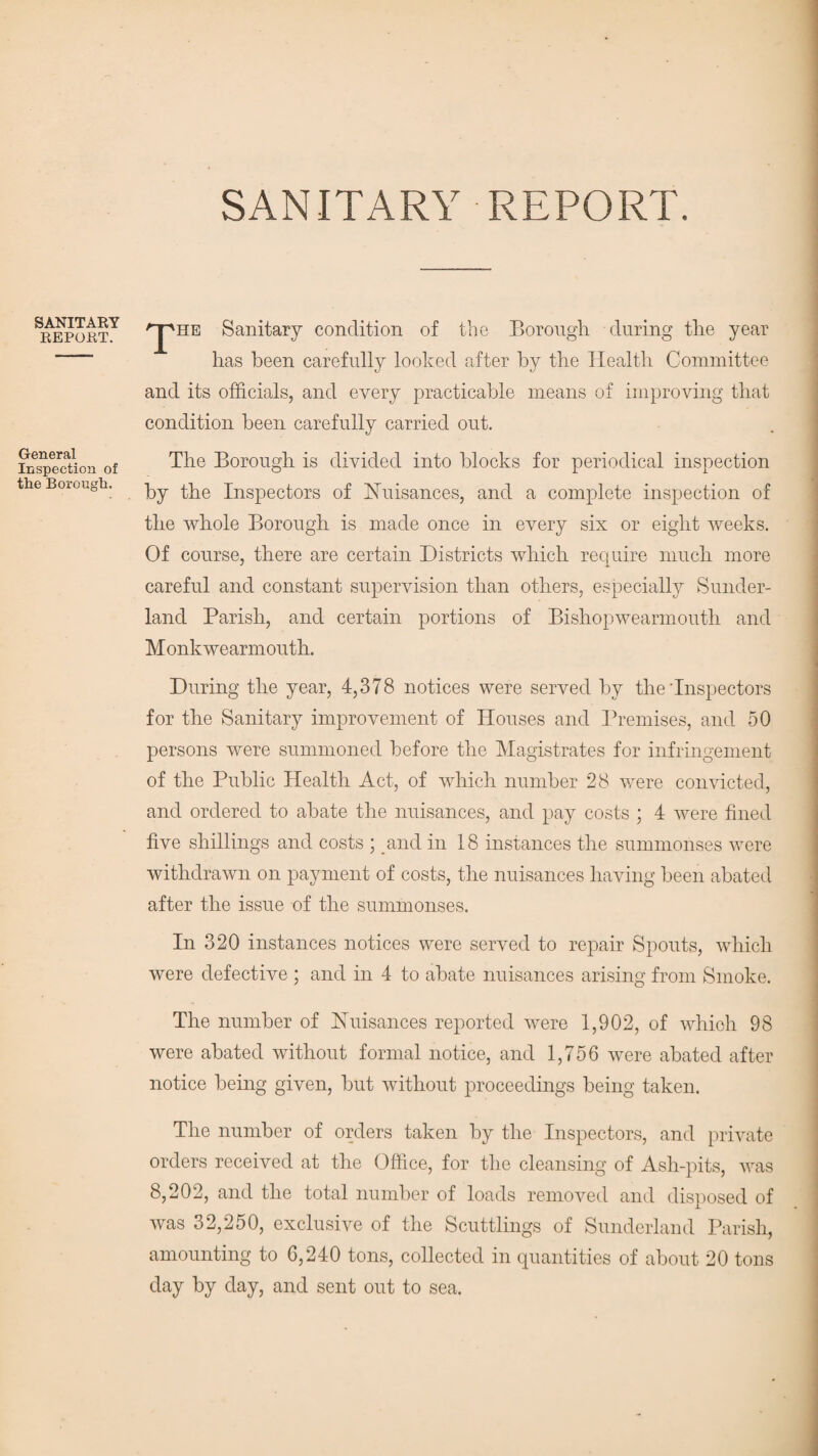 SANITARY REPORT. SANITARY REPORT. General Inspection of the Borough. /'jpiiE Sanitary condition of the Borough during the year has been carefully looked after by the Health Committee and its officials, and every practicable means of improving that condition been carefully carried out. The Borough is divided into blocks for periodical inspection by the Inspectors of Nuisances, and a complete inspection of the whole Borough is made once in every six or eight weeks. Of course, there are certain Districts which require much more careful and constant supervision than others, especially Sunder¬ land Parish, and certain portions of Bishopwearmouth and Monkwearmouth. During the year, 4,378 notices were served by the'Inspectors for the Sanitary improvement of Houses and Premises, and 50 persons were summoned before the Magistrates for infringement of the Public Health Act, of which number 28 were convicted, and ordered to abate the nuisances, and pay costs ; 4 were fined five shillings and costs ; and in 18 instances the summonses were withdrawn on payment of costs, the nuisances having been abated after the issue of the summonses. In 320 instances notices were served to repair Spouts, which were defective ; and in 4 to abate nuisances arising from Smoke. The number of Nuisances reported were 1,902, of which 98 were abated without formal notice, and 1,756 were abated after notice being given, but without proceedings being taken. The number of orders taken by the Inspectors, and private orders received at the Office, for the cleansing of Ash-pits, was 8,202, and the total number of loads removed and disposed of was 32,250, exclusive of the Scuttlings of Sunderland Parish, amounting to 6,240 tons, collected in quantities of about 20 tons day by day, and sent out to sea.