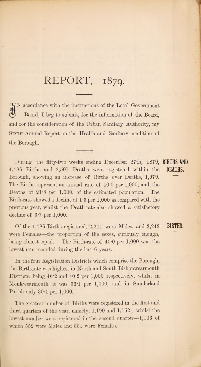 REPORT, 1879. Q// N accordance with the instructions of the Local Government Board, I beg to submit, for the information of the Board, and for the consideration of the Urban Sanitary Authority, my Sixth Annual Report on the Health and Sanitary condition of the Borough. During the fifty-two weeks ending December 27th, 1879, BIRTHS AND 4,486 Births and 2,507 Deaths were registered within the DEATHS. Borough, showing an increase of Births over Deaths, 1,979. The Births represent an annual rate of 40 *0 per 1,000, and the Deaths of 21*8 per 1,000, of the estimated population. The Birth-rate showed a decline of 1*3 per 1,000 as compared with the previous year, whilst the Death-rate also showed a satisfactory decline of 3*7 per 1,000. Of the 4,486 Births registered, 2,244 were Males, and 2,242 BIRTHS, were Females—the proportion of the sexes, curiously enough, being almost equal. The Birth-rate of 40*0 per 1,000 was the lowest rate recorded during the last 6 years. In the four Registration Districts which comprise the Borough, the Birth-rate was highest in North and South Bishopwearmouth Districts, being 46*2 and 40*2 per 1,000 respectively, whilst in Monkwearmouth it was 36*1 per 1,000, and in Sunderland Parish only 30*4 per 1,000. The greatest number of Births were registered in the first and third quarters of the year, namely, 1,190 and 1,162; whilst the lowest number were registered in the second quarter—-1,103 of which 552 were Males and 551 were Females.