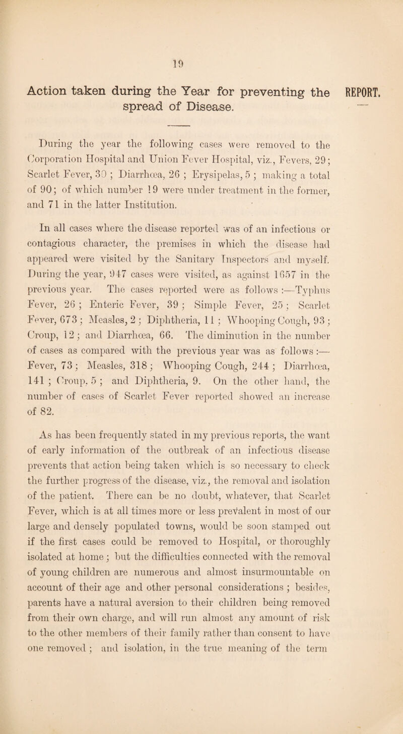 Action taken during the Year for preventing the REPORT, spread of Disease. — During the year the following cases were removed to the Corporation Hospital and Union Fever Hospital, viz., Fevers, 29; Scarlet Fever, 30 ; Diarrhoea, 26 ; Erysipelas, 5 ; making a total of 90; of which number 19 were under treatment in the former, and 71 in the latter Institution. In all cases where the disease reported was of an infectious or contagious character, the premises in which the disease had appeared were visited by the Sanitary Inspectors and myself. During the year, 947 cases were visited, as against 1657 in the previous year. The cases reported were as follows Typhus Fever, 26 ; Enteric Fever, 39; Simple Fever, 25; Scarlet Fever, 673 ; Measles, 2 ; Diphtheria, 11 ; Whooping Cough, 93 ; Croup, 12 ; and Diarrhoea, 66. The diminution in the number of cases as compared with the previous year was as follows :— Fever, 73; Measles, 318 ; Whooping Cough, 244 ; Diarrhoea, 141 ; Croup, 5 ; and Diphtheria, 9. On the other hand, the number of cases of Scarlet Fever reported showed an increase of 82. As has been frequently stated in my previous reports, the want of early information of the outbreak of an infectious disease prevents that action being taken which is so necessary to check the further progress of the disease, viz., the removal and isolation of the patient. There can be no doubt, whatever, that Scarlet Fever, which is at all times more or less prevalent in most of our large and densely populated towns, would be soon stamped out if the first cases could be removed to Hospital, or thoroughly isolated at home ; but the difficulties connected with the removal of young children are numerous and almost insurmountable on account of their age and other personal considerations ; besides, parents have a natural aversion to their children being removed from their own charge, and will run almost any amount of risk to the other members of their family rather than consent to have one removed ; and isolation, in the true meaning of the term