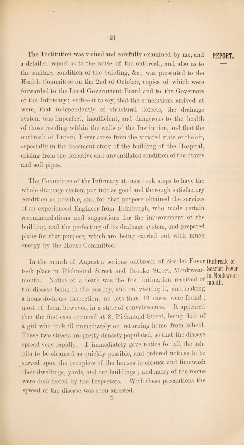 The Institution was visited and carefully examined by me, and REPORT, a detailed report as to the cause of the outbreak, and also as to — the sanitary condition of the building, &c., was presented to the Health Committee on the 2nd of October, copies of which were forwarded to the Local Government Board and to the Governors of the Infirmary; suffice it to say, that the conclusions arrived at were, that independently of structural defects, the drainage system was imperfect, insufficient, and dangerous to the health of those residing within the walls of the Institution, and that the outbreak of Enteric Fever arose from the vitiated state of the air, especially in the basement story of the building of the Hospital, arising from the defective and unventilated condition of the drains and soil pipes. The Committee of the Infirmary at once took steps to have the whole drainage system put into as good and thorough satisfactory condition as possible, and for that purpose obtained the services of an experienced Engineer from Edinburgh, who made certain recommendations and suggestions for the improvement of the building, and the perfecting of its drainage system, and prepared plans for that purpose, which are being carried out with much energy by the House Committee. In the month of August a serious outbreak of Scarlet Fever Outbreak Of took place in Richmond Street and Brooke Street, Monkwear-Scarlet Fevei 1 ^ . r. , ,, , .. . , , m Monk wear- mouth. IN otice of a death was the first intimation received of ^ ^ the disease being in the locality, and on visiting it, and making a house-to-house inspection, no less than 19 cases were found ; most of them, however, in a state of convalescence. It appeared that the first case occurred at 8, Richmond Street, being that of a girl who took ill immediately on returning home from school. These two streets are pretty densely populated, so that the disease spread very rapidly. I immediately gave notice for all the ash¬ pits to be cleansed as quickly possible, and ordered notices to be served upon the occupiers of the houses to cleanse and limewash their dwellings, yards, and out-buildings ; and many of the rooms were disinfected by the Inspectors. With these precautions the spread of the disease was soon arrested. D