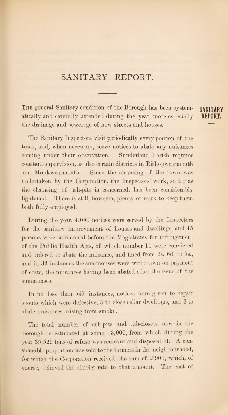 SANITARY REPORT. The general Sanitary condition of the Borough has been system¬ atically and carefully attended during the year, more especially the drainage and sewerage of new streets and houses. The Sanitary Inspectors visit periodically every portion of the town, and, when necessary, serve notices to abate any nuisances coming under their observation. Sunderland Parish requires constant supervision, as also certain districts in Bishopwearmouth and Monk wearmouth. Since the cleansing of the town was undertaken by the Corporation, the Inspectors’ work, so far as the cleansing of ash-pits is concerned, has been considerably lightened. There is still, however, plenty of work to keep them both fully employed. During the year, 4,090 notices were served by the Inspectors for the sanitary improvement of houses and dwellings, and 45 persons were summoned before the Magistrates for infringement of the Public Health Acts, of which number 11 were convicted and ordered to abate the nuisance, and fined from 2s. 6d. to 5s., and in 33 instances the summonses were withdrawn on payment of costs, the nuisances having been abated after the issue of the summonses. In no less than 547 instances, notices were given to repair spouts which were defective, 3 to close cellar dwellings, and 2 to abate nuisances arising from smoke. The total number of ash-pits and tub-closets now in the Borough is estimated at some 13,000, from which during the year 35,529 tons of refuse was removed and disposed of. A con¬ siderable proportion was sold to the farmers in the neighbourhood, for which the Corporation received the sum of <£900, which, of course, relieved the district rate to that amount. I he cost of SANITARY REPORT.